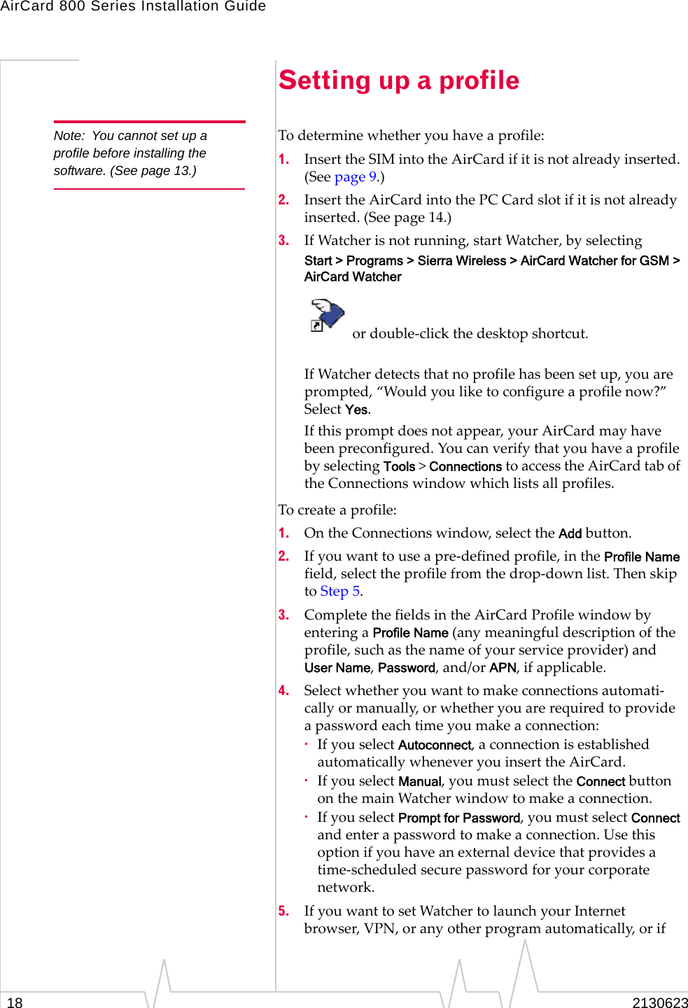 AirCard 800 Series Installation Guide18 2130623Setting up a profileNote: You cannot set up a profile before installing the software. (See page 13.)To determine whether you have a profile:1. Insert the SIM into the AirCard if it is not already inserted. (See page 9.) 2. Insert the AirCard into the PC Card slot if it is not already inserted. (See page 14.) 3. If Watcher is not running, start Watcher, by selectingStart &gt; Programs &gt; Sierra Wireless &gt; AirCard Watcher for GSM &gt; AirCard Watcher or double-click the desktop shortcut.If Watcher detects that no profile has been set up, you are prompted, “Would you like to configure a profile now?” Select Yes.If this prompt does not appear, your AirCard may have been preconfigured. You can verify that you have a profile by selecting Tools &gt; Connections to access the AirCard tab of the Connections window which lists all profiles.To create a profile:1. On the Connections window, select the Add button. 2. If you want to use a pre-defined profile, in the Profile Name field, select the profile from the drop-down list. Then skip to Step 5.3. Complete the fields in the AirCard Profile window by entering a Profile Name (any meaningful description of the profile, such as the name of your service provider) and User Name, Password, and/or APN, if applicable. 4. Select whether you want to make connections automati-cally or manually, or whether you are required to provide a password each time you make a connection: ·If you select Autoconnect, a connection is established automatically whenever you insert the AirCard. ·If you select Manual, you must select the Connect button on the main Watcher window to make a connection. ·If you select Prompt for Password, you must select Connect and enter a password to make a connection. Use this option if you have an external device that provides a time-scheduled secure password for your corporate network.5. If you want to set Watcher to launch your Internet browser, VPN, or any other program automatically, or if 