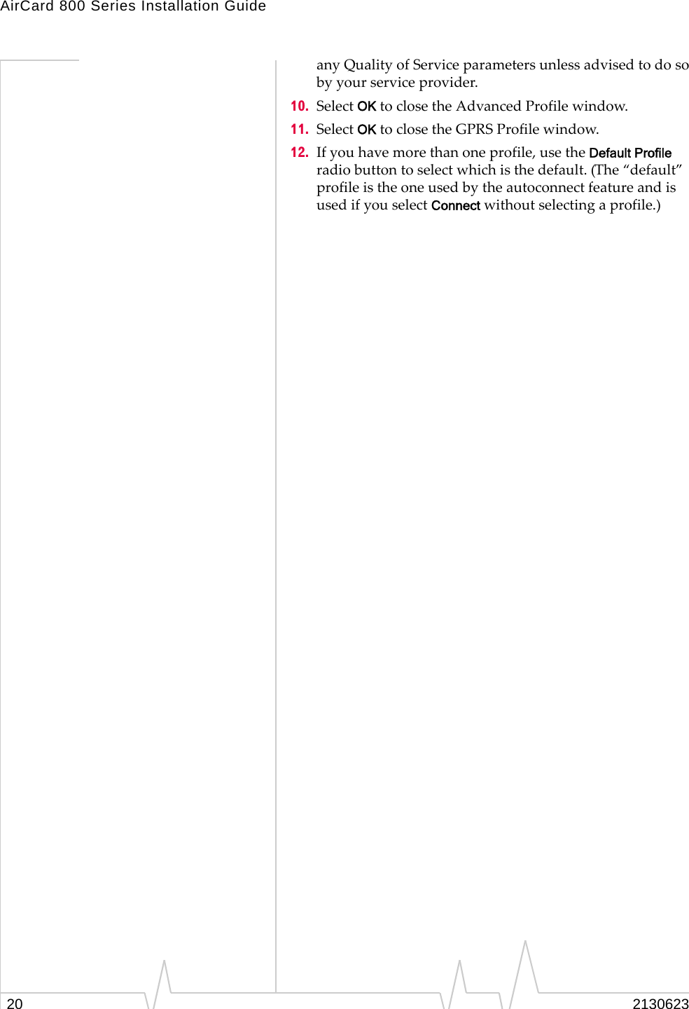 AirCard 800 Series Installation Guide20 2130623any Quality of Service parameters unless advised to do so by your service provider. 10. Select OK to close the Advanced Profile window.11. Select OK to close the GPRS Profile window.12. If you have more than one profile, use the Default Profile radio button to select which is the default. (The “default” profile is the one used by the autoconnect feature and is used if you select Connect without selecting a profile.)