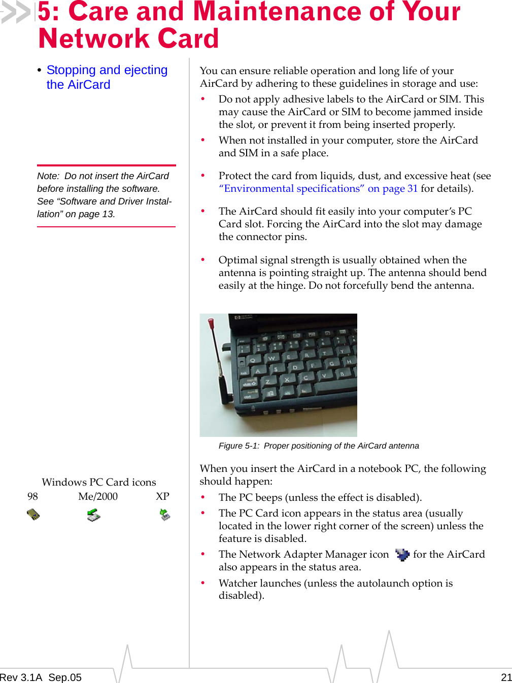 Rev 3.1A  Sep.05 215: Care and Maintenance of Your Network Card•Stopping and ejecting the AirCard You can ensure reliable operation and long life of your AirCard by adhering to these guidelines in storage and use: •Do not apply adhesive labels to the AirCard or SIM. This may cause the AirCard or SIM to become jammed inside the slot, or prevent it from being inserted properly.•When not installed in your computer, store the AirCard and SIM in a safe place.Note: Do not insert the AirCard before installing the software. See “Software and Driver Instal-lation” on page 13.•Protect the card from liquids, dust, and excessive heat (see “Environmental specifications” on page 31 for details).•The AirCard should fit easily into your computer’s PC Card slot. Forcing the AirCard into the slot may damage the connector pins.•Optimal signal strength is usually obtained when the antenna is pointing straight up. The antenna should bend easily at the hinge. Do not forcefully bend the antenna. Figure 5-1: Proper positioning of the AirCard antennaWhen you insert the AirCard in a notebook PC, the following should happen:•The PC beeps (unless the effect is disabled).•The PC Card icon appears in the status area (usually located in the lower right corner of the screen) unless the feature is disabled. •The Network Adapter Manager icon   for the AirCard also appears in the status area.•Watcher launches (unless the autolaunch option is disabled).Windows PC Card iconsMe/2000 XP98