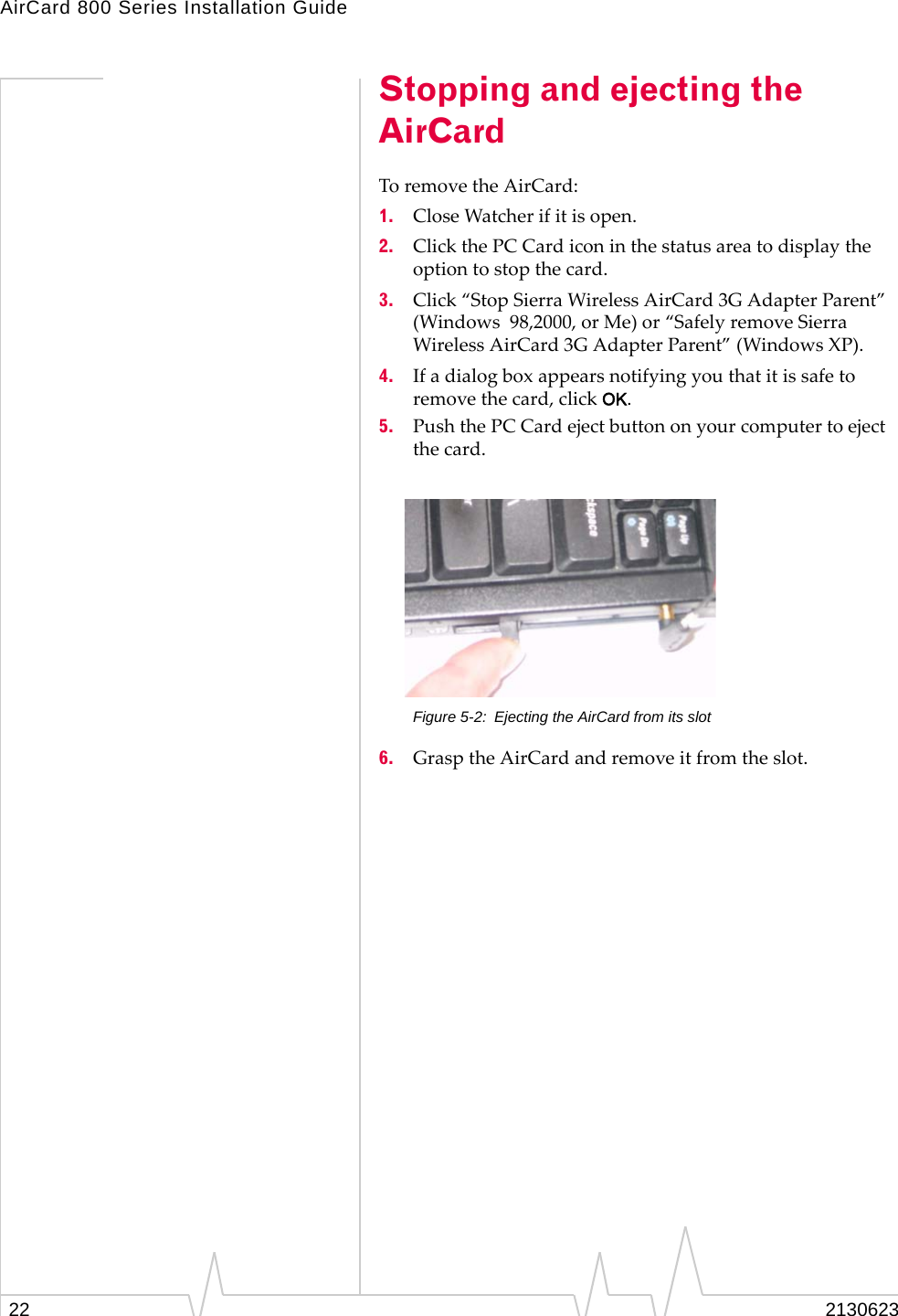 AirCard 800 Series Installation Guide22 2130623Stopping and ejecting the AirCardTo remove the AirCard:1. Close Watcher if it is open.2. Click the PC Card icon in the status area to display the option to stop the card.3. Click “Stop Sierra Wireless AirCard 3G Adapter Parent” (Windows  98,2000, or Me) or “Safely remove Sierra Wireless AirCard 3G Adapter Parent” (Windows XP).4. If a dialog box appears notifying you that it is safe to remove the card, click OK.5. Push the PC Card eject button on your computer to eject the card.Figure 5-2: Ejecting the AirCard from its slot6. Grasp the AirCard and remove it from the slot.