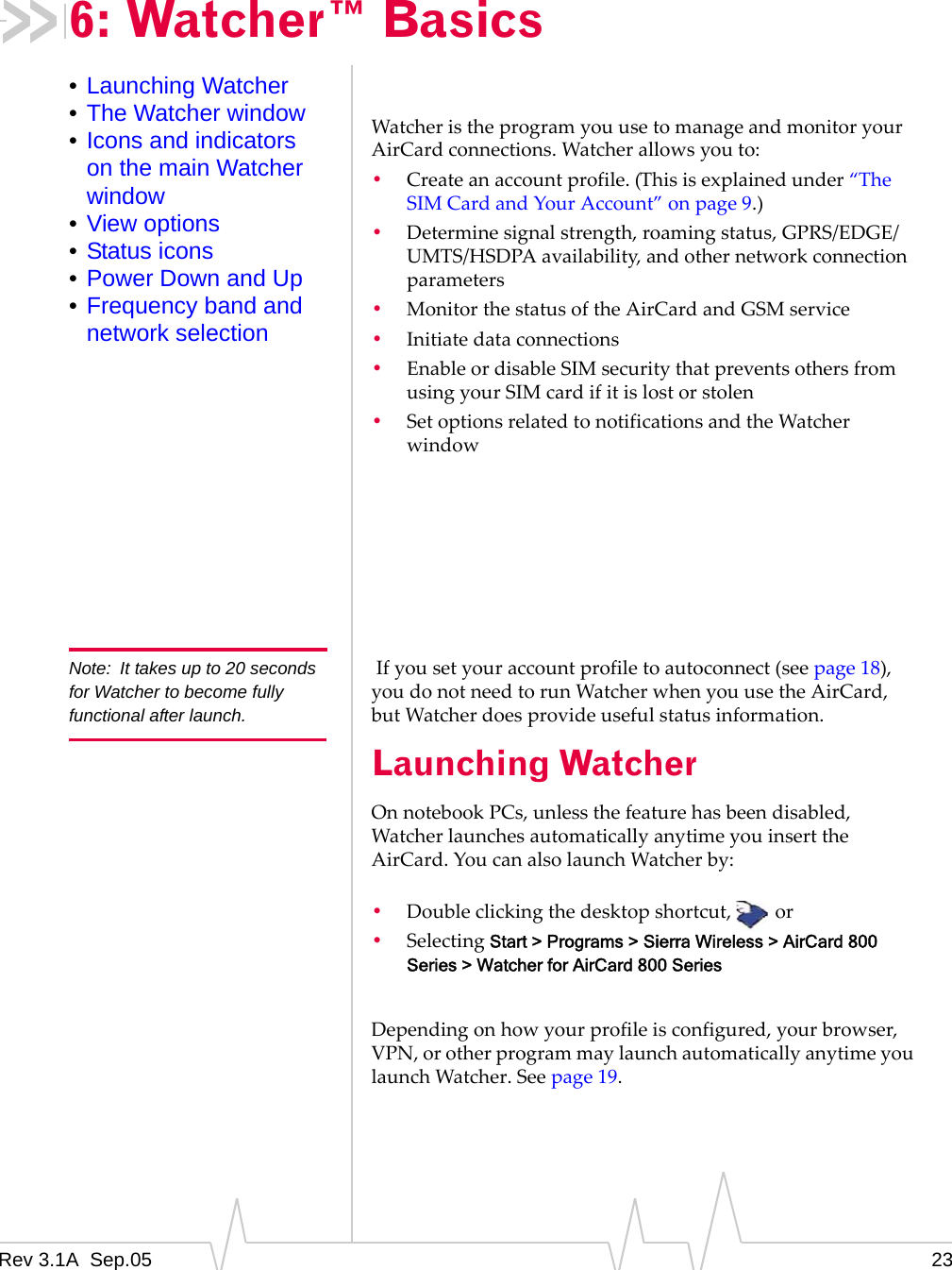 Rev 3.1A  Sep.05 236: Watcher™ Basics•Launching Watcher•The Watcher window•Icons and indicators on the main Watcher window•View options•Status icons•Power Down and Up•Frequency band and network selectionWatcher is the program you use to manage and monitor your AirCard connections. Watcher allows you to:•Create an account profile. (This is explained under “The SIM Card and Your Account” on page 9.)•Determine signal strength, roaming status, GPRS/EDGE/UMTS/HSDPA availability, and other network connection parameters•Monitor the status of the AirCard and GSM service•Initiate data connections•Enable or disable SIM security that prevents others from using your SIM card if it is lost or stolen•Set options related to notifications and the Watcher windowNote: It takes up to 20 seconds for Watcher to become fully functional after launch.  If you set your account profile to autoconnect (see page 18), you do not need to run Watcher when you use the AirCard, but Watcher does provide useful status information.Launching WatcherOn notebook PCs, unless the feature has been disabled, Watcher launches automatically anytime you insert the AirCard. You can also launch Watcher by:•Double clicking the desktop shortcut,  or•Selecting Start &gt; Programs &gt; Sierra Wireless &gt; AirCard 800 Series &gt; Watcher for AirCard 800 SeriesDepending on how your profile is configured, your browser, VPN, or other program may launch automatically anytime you launch Watcher. See page 19.