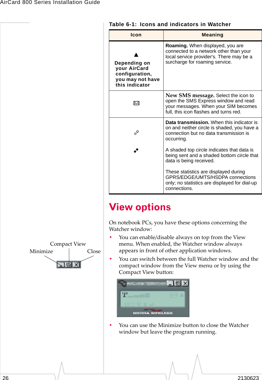 AirCard 800 Series Installation Guide26 2130623View optionsOn notebook PCs, you have these options concerning the Watcher window:•You can enable/disable always on top from the View menu. When enabled, the Watcher window always appears in front of other application windows.•You can switch between the full Watcher window and the compact window from the View menu or by using the Compact View button:•You can use the Minimize button to close the Watcher window but leave the program running. Depending on your AirCard configuration, you may not have this indicatorRoaming. When displayed, you are connected to a network other than your local service provider&apos;s. There may be a surcharge for roaming service. New SMS message. Select the icon to open the SMS Express window and read your messages. When your SIM becomes full, this icon flashes and turns red.Data transmission. When this indicator is on and neither circle is shaded, you have a connection but no data transmission is occurring.A shaded top circle indicates that data is being sent and a shaded bottom circle that data is being received.These statistics are displayed during GPRS/EDGE/UMTS/HSDPA connections only; no statistics are displayed for dial-up connections.Table 6-1: Icons and indicators in WatcherIcon Meaning               Compact ViewMinimize                         Close