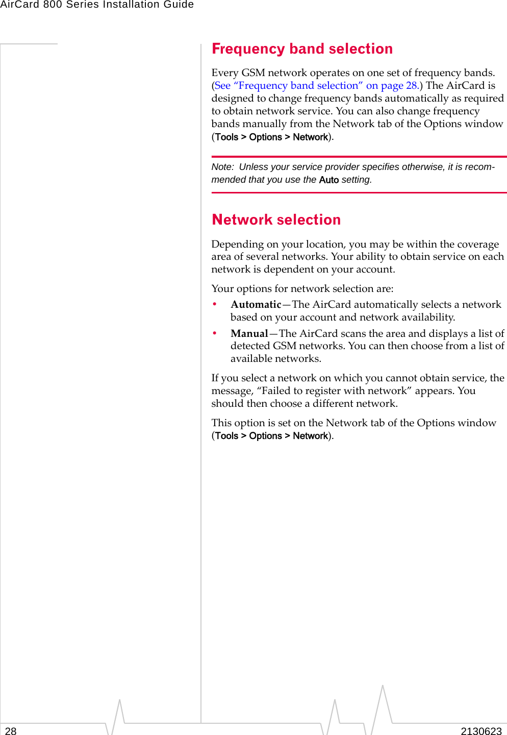 AirCard 800 Series Installation Guide28 2130623Frequency band selectionEvery GSM network operates on one set of frequency bands. (See “Frequency band selection” on page 28.) The AirCard is designed to change frequency bands automatically as required to obtain network service. You can also change frequency bands manually from the Network tab of the Options window (Tools &gt; Options &gt; Network).Note: Unless your service provider specifies otherwise, it is recom-mended that you use the Auto setting.Network selectionDepending on your location, you may be within the coverage area of several networks. Your ability to obtain service on each network is dependent on your account. Your options for network selection are:•Automatic—The AirCard automatically selects a network based on your account and network availability.•Manual—The AirCard scans the area and displays a list of detected GSM networks. You can then choose from a list of available networks.If you select a network on which you cannot obtain service, the message, “Failed to register with network” appears. You should then choose a different network.This option is set on the Network tab of the Options window (Tools &gt; Options &gt; Network).