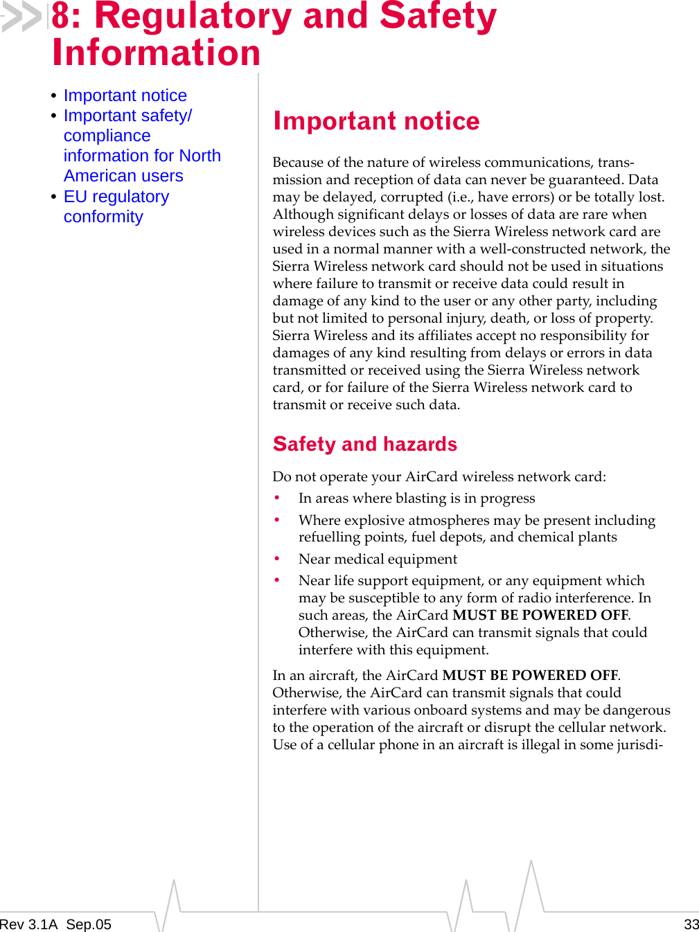 Rev 3.1A  Sep.05 338: Regulatory and Safety Information•Important notice•Important safety/compliance information for North American users•EU regulatory conformityImportant noticeBecause of the nature of wireless communications, trans-mission and reception of data can never be guaranteed. Data may be delayed, corrupted (i.e., have errors) or be totally lost. Although significant delays or losses of data are rare when wireless devices such as the Sierra Wireless network card are used in a normal manner with a well-constructed network, the Sierra Wireless network card should not be used in situations where failure to transmit or receive data could result in damage of any kind to the user or any other party, including but not limited to personal injury, death, or loss of property. Sierra Wireless and its affiliates accept no responsibility for damages of any kind resulting from delays or errors in data transmitted or received using the Sierra Wireless network card, or for failure of the Sierra Wireless network card to transmit or receive such data.Safety and hazardsDo not operate your AirCard wireless network card:•In areas where blasting is in progress•Where explosive atmospheres may be present including refuelling points, fuel depots, and chemical plants•Near medical equipment•Near life support equipment, or any equipment which may be susceptible to any form of radio interference. In such areas, the AirCard MUST BE POWERED OFF. Otherwise, the AirCard can transmit signals that could interfere with this equipment.In an aircraft, the AirCard MUST BE POWERED OFF. Otherwise, the AirCard can transmit signals that could interfere with various onboard systems and may be dangerous to the operation of the aircraft or disrupt the cellular network. Use of a cellular phone in an aircraft is illegal in some jurisdi-