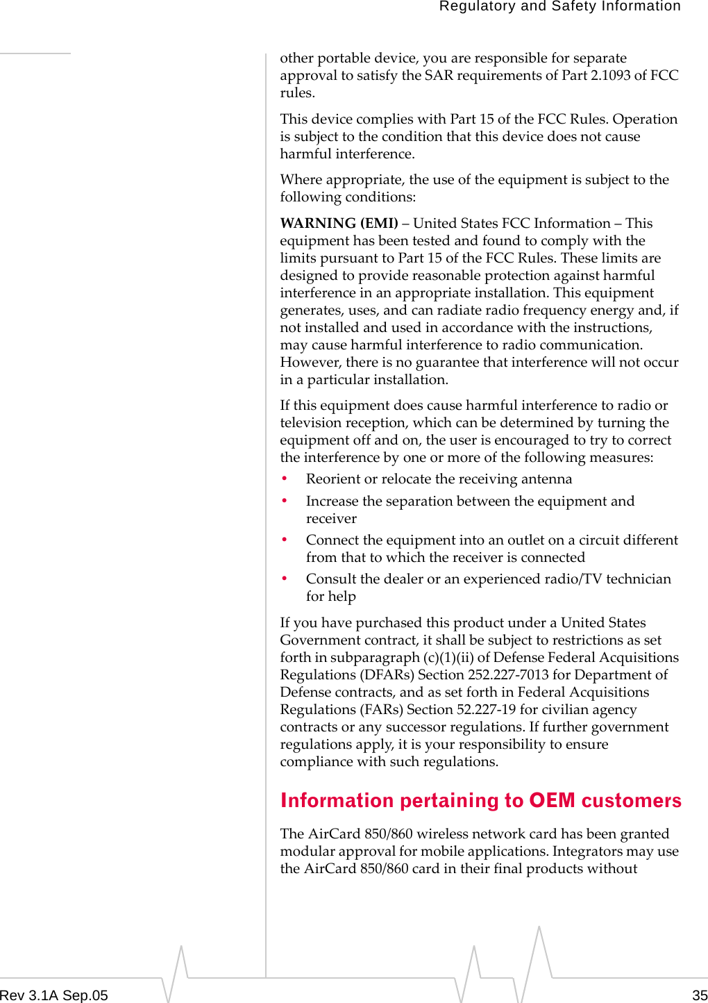 Regulatory and Safety InformationRev 3.1A Sep.05 35other portable device, you are responsible for separate approval to satisfy the SAR requirements of Part 2.1093 of FCC rules.This device complies with Part 15 of the FCC Rules. Operation is subject to the condition that this device does not cause harmful interference.Where appropriate, the use of the equipment is subject to the following conditions:WARNING (EMI) – United States FCC Information – This equipment has been tested and found to comply with the limits pursuant to Part 15 of the FCC Rules. These limits are designed to provide reasonable protection against harmful interference in an appropriate installation. This equipment generates, uses, and can radiate radio frequency energy and, if not installed and used in accordance with the instructions, may cause harmful interference to radio communication.  However, there is no guarantee that interference will not occur in a particular installation.If this equipment does cause harmful interference to radio or television reception, which can be determined by turning the equipment off and on, the user is encouraged to try to correct the interference by one or more of the following measures: •Reorient or relocate the receiving antenna•Increase the separation between the equipment and receiver•Connect the equipment into an outlet on a circuit different from that to which the receiver is connected•Consult the dealer or an experienced radio/TV technician for helpIf you have purchased this product under a United States Government contract, it shall be subject to restrictions as set forth in subparagraph (c)(1)(ii) of Defense Federal Acquisitions Regulations (DFARs) Section 252.227-7013 for Department of Defense contracts, and as set forth in Federal Acquisitions Regulations (FARs) Section 52.227-19 for civilian agency contracts or any successor regulations. If further government regulations apply, it is your responsibility to ensure compliance with such regulations.Information pertaining to OEM customersThe AirCard 850/860 wireless network card has been granted modular approval for mobile applications. Integrators may use the AirCard 850/860 card in their final products without 