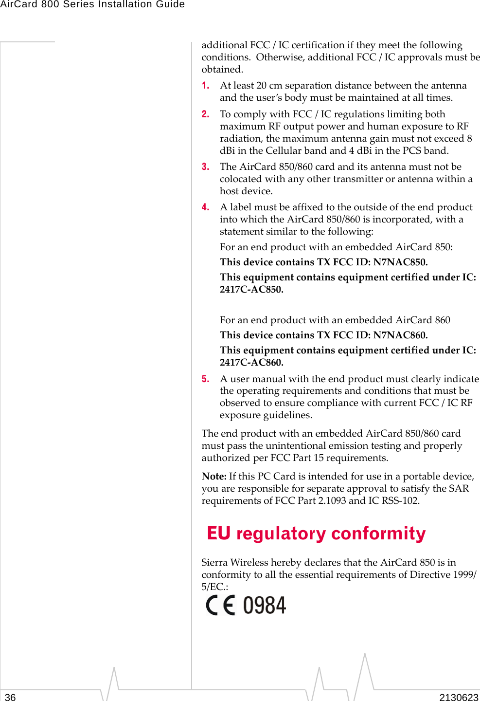 AirCard 800 Series Installation Guide36 2130623additional FCC / IC certification if they meet the following conditions.  Otherwise, additional FCC / IC approvals must be obtained.1. At least 20 cm separation distance between the antenna and the user’s body must be maintained at all times.2. To comply with FCC / IC regulations limiting both maximum RF output power and human exposure to RF radiation, the maximum antenna gain must not exceed 8 dBi in the Cellular band and 4 dBi in the PCS band.3. The AirCard 850/860 card and its antenna must not be colocated with any other transmitter or antenna within a host device.4. A label must be affixed to the outside of the end product into which the AirCard 850/860 is incorporated, with a statement similar to the following:For an end product with an embedded AirCard 850:This device contains TX FCC ID: N7NAC850.This equipment contains equipment certified under IC: 2417C-AC850. For an end product with an embedded AirCard 860This device contains TX FCC ID: N7NAC860.This equipment contains equipment certified under IC: 2417C-AC860.5. A user manual with the end product must clearly indicate the operating requirements and conditions that must be observed to ensure compliance with current FCC / IC RF exposure guidelines.The end product with an embedded AirCard 850/860 card must pass the unintentional emission testing and properly authorized per FCC Part 15 requirements.Note: If this PC Card is intended for use in a portable device, you are responsible for separate approval to satisfy the SAR requirements of FCC Part 2.1093 and IC RSS-102. EU regulatory conformitySierra Wireless hereby declares that the AirCard 850 is in conformity to all the essential requirements of Directive 1999/5/EC.: