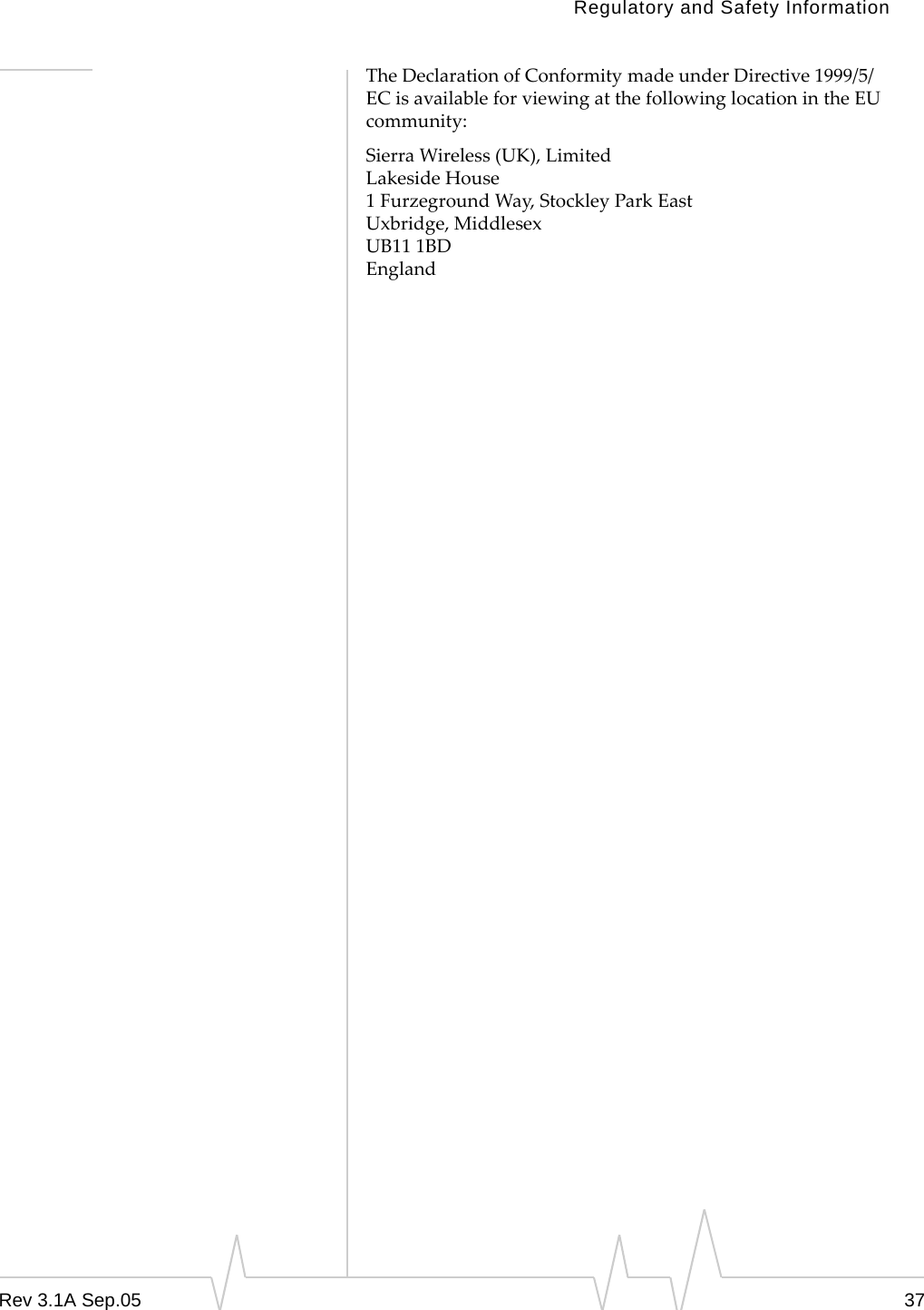 Regulatory and Safety InformationRev 3.1A Sep.05 37The Declaration of Conformity made under Directive 1999/5/EC is available for viewing at the following location in the EU community:Sierra Wireless (UK), LimitedLakeside House1 Furzeground Way, Stockley Park EastUxbridge, MiddlesexUB11 1BDEngland