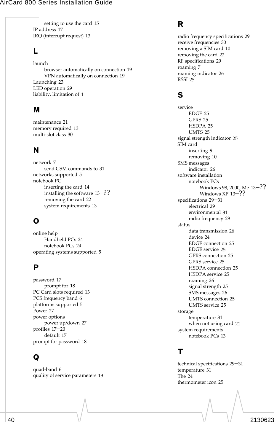 AirCard 800 Series Installation Guide40 2130623setting to use the card 15IP address 17IRQ (interrupt request) 13Llaunchbrowser automatically on connection 19VPN automatically on connection 19Launching 23LED operation 29liability, limitation of 1Mmaintenance 21memory required 13multi-slot class 30Nnetwork 7send GSM commands to 31networks supported 5notebook PCinserting the card 14installing the software 13–??removing the card 22system requirements 13Oonline helpHandheld PCs 24notebook PCs 24operating systems supported 5Ppassword 17prompt for 18PC Card slots required 13PCS frequency band 6platforms supported 5Power 27power optionspower up/down 27profiles 17–20default 17prompt for password 18Qquad-band 6quality of service parameters 19Rradio frequency specifications 29receive frequencies 30removing a SIM card 10removing the card 22RF specifications 29roaming 7roaming indicator 26RSSI 25SserviceEDGE 25GPRS 25HSDPA 25UMTS 25signal strength indicator 25SIM cardinserting 9removing 10SMS messagesindicator 26software installationnotebook PCsWindows 98, 2000, Me 13–??Windows XP 13–??specifications 29–31electrical 29environmental 31radio frequency 29statusdata transmission 26device 24EDGE connection 25EDGE service 25GPRS connection 25GPRS service 25HSDPA connection 25HSDPA service 25roaming 26signal strength 25SMS messages 26UMTS connection 25UMTS service 25storagetemperature 31when not using card 21system requirementsnotebook PCs 13Ttechnical specifications 29–31temperature 31The 24thermometer icon 25