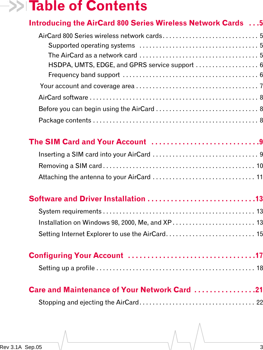 Rev 3.1A  Sep.05 3Table of ContentsIntroducing the AirCard 800 Series Wireless Network Cards   . . .5AirCard 800 Series wireless network cards. . . . . . . . . . . . . . . . . . . . . . . . . . . . . 5Supported operating systems   . . . . . . . . . . . . . . . . . . . . . . . . . . . . . . . . . . . . 5The AirCard as a network card . . . . . . . . . . . . . . . . . . . . . . . . . . . . . . . . . . . . 5HSDPA, UMTS, EDGE, and GPRS service support . . . . . . . . . . . . . . . . . . . 6Frequency band support  . . . . . . . . . . . . . . . . . . . . . . . . . . . . . . . . . . . . . . . . .  6 Your account and coverage area . . . . . . . . . . . . . . . . . . . . . . . . . . . . . . . . . . . . .  7AirCard software . . . . . . . . . . . . . . . . . . . . . . . . . . . . . . . . . . . . . . . . . . . . . . . . . . . 8Before you can begin using the AirCard . . . . . . . . . . . . . . . . . . . . . . . . . . . . . . .  8Package contents . . . . . . . . . . . . . . . . . . . . . . . . . . . . . . . . . . . . . . . . . . . . . . . . . .  8The SIM Card and Your Account   . . . . . . . . . . . . . . . . . . . . . . . . . . . .9Inserting a SIM card into your AirCard  . . . . . . . . . . . . . . . . . . . . . . . . . . . . . . . .  9Removing a SIM card . . . . . . . . . . . . . . . . . . . . . . . . . . . . . . . . . . . . . . . . . . . . . .  10Attaching the antenna to your AirCard . . . . . . . . . . . . . . . . . . . . . . . . . . . . . . . 11Software and Driver Installation . . . . . . . . . . . . . . . . . . . . . . . . . . . .13System requirements . . . . . . . . . . . . . . . . . . . . . . . . . . . . . . . . . . . . . . . . . . . . . .  13Installation on Windows 98, 2000, Me, and XP . . . . . . . . . . . . . . . . . . . . . . . . . 13Setting Internet Explorer to use the AirCard. . . . . . . . . . . . . . . . . . . . . . . . . . .  15Configuring Your Account  . . . . . . . . . . . . . . . . . . . . . . . . . . . . . . . . .17Setting up a profile . . . . . . . . . . . . . . . . . . . . . . . . . . . . . . . . . . . . . . . . . . . . . . . .  18Care and Maintenance of Your Network Card  . . . . . . . . . . . . . . . .21Stopping and ejecting the AirCard. . . . . . . . . . . . . . . . . . . . . . . . . . . . . . . . . . .  22