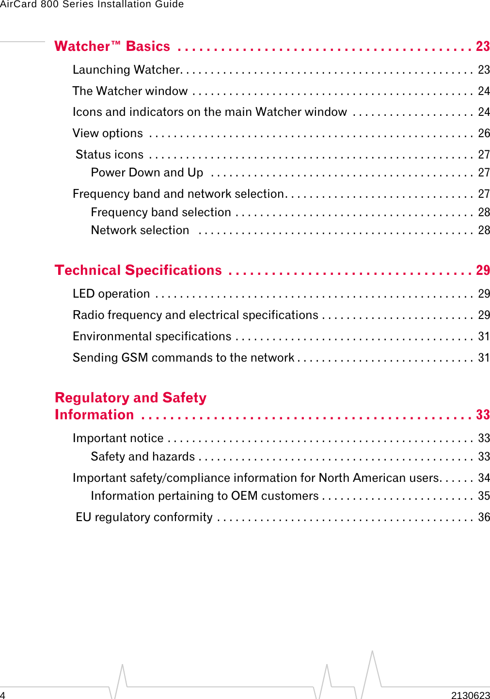 AirCard 800 Series Installation Guide42130623Watcher™ Basics  . . . . . . . . . . . . . . . . . . . . . . . . . . . . . . . . . . . . . . . . . 23Launching Watcher. . . . . . . . . . . . . . . . . . . . . . . . . . . . . . . . . . . . . . . . . . . . . . . .  23The Watcher window . . . . . . . . . . . . . . . . . . . . . . . . . . . . . . . . . . . . . . . . . . . . . .  24Icons and indicators on the main Watcher window  . . . . . . . . . . . . . . . . . . . .  24View options  . . . . . . . . . . . . . . . . . . . . . . . . . . . . . . . . . . . . . . . . . . . . . . . . . . . . .  26 Status icons  . . . . . . . . . . . . . . . . . . . . . . . . . . . . . . . . . . . . . . . . . . . . . . . . . . . . .  27Power Down and Up  . . . . . . . . . . . . . . . . . . . . . . . . . . . . . . . . . . . . . . . . . . .  27Frequency band and network selection. . . . . . . . . . . . . . . . . . . . . . . . . . . . . . .  27Frequency band selection . . . . . . . . . . . . . . . . . . . . . . . . . . . . . . . . . . . . . . .  28Network selection   . . . . . . . . . . . . . . . . . . . . . . . . . . . . . . . . . . . . . . . . . . . . .  28Technical Specifications  . . . . . . . . . . . . . . . . . . . . . . . . . . . . . . . . . . 29LED operation  . . . . . . . . . . . . . . . . . . . . . . . . . . . . . . . . . . . . . . . . . . . . . . . . . . . .  29Radio frequency and electrical specifications . . . . . . . . . . . . . . . . . . . . . . . . .  29Environmental specifications . . . . . . . . . . . . . . . . . . . . . . . . . . . . . . . . . . . . . . .  31Sending GSM commands to the network . . . . . . . . . . . . . . . . . . . . . . . . . . . . .  31Regulatory and Safety Information  . . . . . . . . . . . . . . . . . . . . . . . . . . . . . . . . . . . . . . . . . . . . . . 33Important notice . . . . . . . . . . . . . . . . . . . . . . . . . . . . . . . . . . . . . . . . . . . . . . . . . .  33Safety and hazards . . . . . . . . . . . . . . . . . . . . . . . . . . . . . . . . . . . . . . . . . . . . .  33Important safety/compliance information for North American users. . . . . .  34Information pertaining to OEM customers . . . . . . . . . . . . . . . . . . . . . . . . .  35 EU regulatory conformity . . . . . . . . . . . . . . . . . . . . . . . . . . . . . . . . . . . . . . . . . .  36