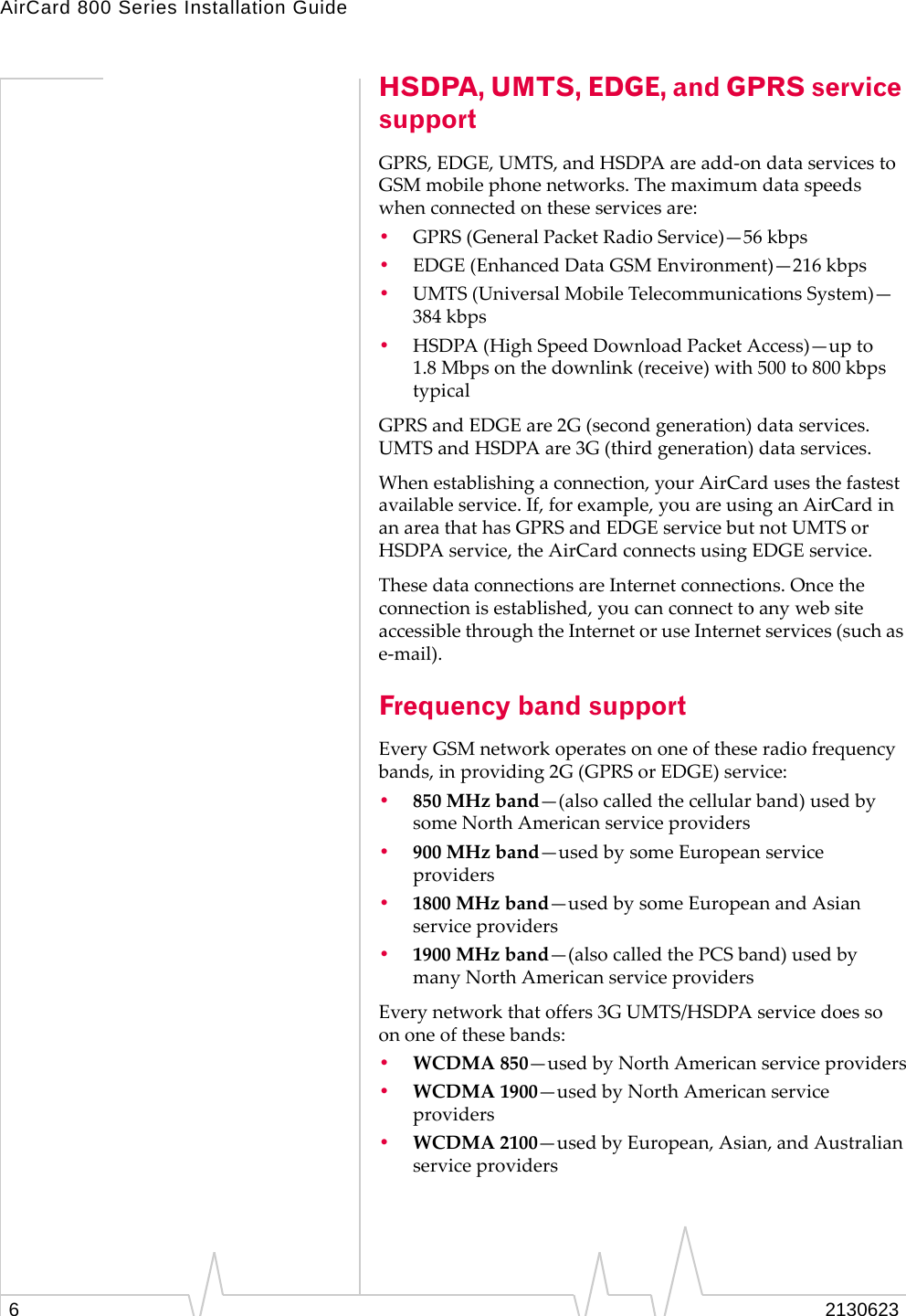 AirCard 800 Series Installation Guide62130623HSDPA, UMTS, EDGE, and GPRS service supportGPRS, EDGE, UMTS, and HSDPA are add-on data services to GSM mobile phone networks. The maximum data speeds when connected on these services are:•GPRS (General Packet Radio Service)—56 kbps •EDGE (Enhanced Data GSM Environment)—216 kbps•UMTS (Universal Mobile Telecommunications System)—384 kbps•HSDPA (High Speed Download Packet Access)—up to 1.8 Mbps on the downlink (receive) with 500 to 800 kbps typicalGPRS and EDGE are 2G (second generation) data services. UMTS and HSDPA are 3G (third generation) data services.When establishing a connection, your AirCard uses the fastest available service. If, for example, you are using an AirCard in an area that has GPRS and EDGE service but not UMTS or HSDPA service, the AirCard connects using EDGE service.  These data connections are Internet connections. Once the connection is established, you can connect to any web site accessible through the Internet or use Internet services (such as e-mail). Frequency band supportEvery GSM network operates on one of these radio frequency bands, in providing 2G (GPRS or EDGE) service:•850 MHz band—(also called the cellular band) used by some North American service providers•900 MHz band—used by some European service providers•1800 MHz band—used by some European and Asian service providers•1900 MHz band—(also called the PCS band) used by many North American service providersEvery network that offers 3G UMTS/HSDPA service does so on one of these bands:•WCDMA 850—used by North American service providers•WCDMA 1900—used by North American service providers•WCDMA 2100—used by European, Asian, and Australian service providers