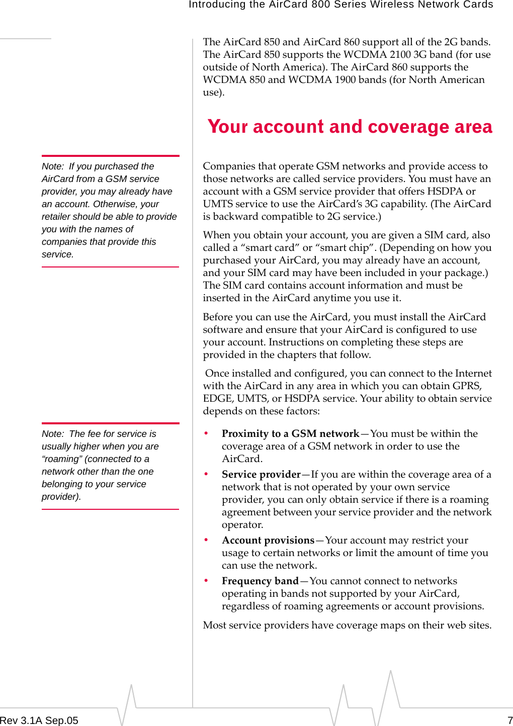 Introducing the AirCard 800 Series Wireless Network CardsRev 3.1A Sep.05 7The AirCard 850 and AirCard 860 support all of the 2G bands. The AirCard 850 supports the WCDMA 2100 3G band (for use outside of North America). The AirCard 860 supports the WCDMA 850 and WCDMA 1900 bands (for North American use).  Your account and coverage areaNote: If you purchased the AirCard from a GSM service provider, you may already have an account. Otherwise, your retailer should be able to provide you with the names of companies that provide this service.Companies that operate GSM networks and provide access to those networks are called service providers. You must have an account with a GSM service provider that offers HSDPA or UMTS service to use the AirCard’s 3G capability. (The AirCard is backward compatible to 2G service.)When you obtain your account, you are given a SIM card, also called a “smart card” or “smart chip”. (Depending on how you purchased your AirCard, you may already have an account, and your SIM card may have been included in your package.) The SIM card contains account information and must be inserted in the AirCard anytime you use it.Before you can use the AirCard, you must install the AirCard software and ensure that your AirCard is configured to use your account. Instructions on completing these steps are provided in the chapters that follow. Once installed and configured, you can connect to the Internet with the AirCard in any area in which you can obtain GPRS, EDGE, UMTS, or HSDPA service. Your ability to obtain service depends on these factors:Note: The fee for service is usually higher when you are “roaming” (connected to a network other than the one belonging to your service provider).•Proximity to a GSM network—You must be within the coverage area of a GSM network in order to use the AirCard. •Service provider—If you are within the coverage area of a network that is not operated by your own service provider, you can only obtain service if there is a roaming agreement between your service provider and the network operator.•Account provisions—Your account may restrict your usage to certain networks or limit the amount of time you can use the network.•Frequency band—You cannot connect to networks operating in bands not supported by your AirCard, regardless of roaming agreements or account provisions.Most service providers have coverage maps on their web sites.