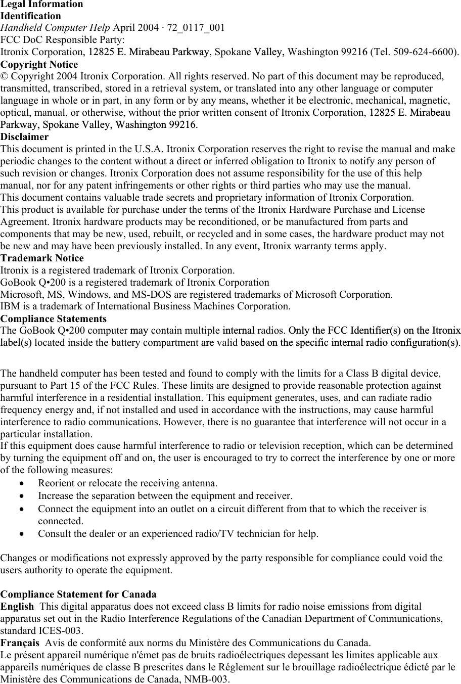 Legal Information  Identification Handheld Computer Help April 2004 · 72_0117_001  FCC DoC Responsible Party: Itronix Corporation, 12825 E. Mirabeau Parkway, Spokane Valley, Washington 99216 (Tel. 509-624-6600). Copyright Notice © Copyright 2004 Itronix Corporation. All rights reserved. No part of this document may be reproduced, transmitted, transcribed, stored in a retrieval system, or translated into any other language or computer language in whole or in part, in any form or by any means, whether it be electronic, mechanical, magnetic, optical, manual, or otherwise, without the prior written consent of Itronix Corporation, 12825 E. Mirabeau Parkway, Spokane Valley, Washington 99216.Disclaimer This document is printed in the U.S.A. Itronix Corporation reserves the right to revise the manual and make periodic changes to the content without a direct or inferred obligation to Itronix to notify any person of such revision or changes. Itronix Corporation does not assume responsibility for the use of this help manual, nor for any patent infringements or other rights or third parties who may use the manual.  This document contains valuable trade secrets and proprietary information of Itronix Corporation.  This product is available for purchase under the terms of the Itronix Hardware Purchase and License Agreement. Itronix hardware products may be reconditioned, or be manufactured from parts and components that may be new, used, rebuilt, or recycled and in some cases, the hardware product may not be new and may have been previously installed. In any event, Itronix warranty terms apply.  Trademark Notice  Itronix is a registered trademark of Itronix Corporation. GoBook Q•200 is a registered trademark of Itronix Corporation Microsoft, MS, Windows, and MS-DOS are registered trademarks of Microsoft Corporation. IBM is a trademark of International Business Machines Corporation.  Compliance Statements  The GoBook Q•200 computer may contain multiple internal radios. Only the FCC Identifier(s) on the Itronixlabel(s) located inside the battery compartment are valid based on the specific internal radio configuration(s).The handheld computer has been tested and found to comply with the limits for a Class B digital device, pursuant to Part 15 of the FCC Rules. These limits are designed to provide reasonable protection against harmful interference in a residential installation. This equipment generates, uses, and can radiate radio frequency energy and, if not installed and used in accordance with the instructions, may cause harmful interference to radio communications. However, there is no guarantee that interference will not occur in a particular installation.  If this equipment does cause harmful interference to radio or television reception, which can be determined by turning the equipment off and on, the user is encouraged to try to correct the interference by one or more of the following measures: •  Reorient or relocate the receiving antenna.  •  Increase the separation between the equipment and receiver.  •  Connect the equipment into an outlet on a circuit different from that to which the receiver is connected.  •  Consult the dealer or an experienced radio/TV technician for help.   Changes or modifications not expressly approved by the party responsible for compliance could void the users authority to operate the equipment.  Compliance Statement for Canada  English  This digital apparatus does not exceed class B limits for radio noise emissions from digital apparatus set out in the Radio Interference Regulations of the Canadian Department of Communications, standard ICES-003.  Français  Avis de conformité aux norms du Ministère des Communications du Canada.  Le présent appareil numérique n&apos;émet pas de bruits radioélectriques depessant les limites applicable aux appareils numériques de classe B prescrites dans le Réglement sur le brouillage radioélectrique édicté par le Ministère des Communications de Canada, NMB-003.    