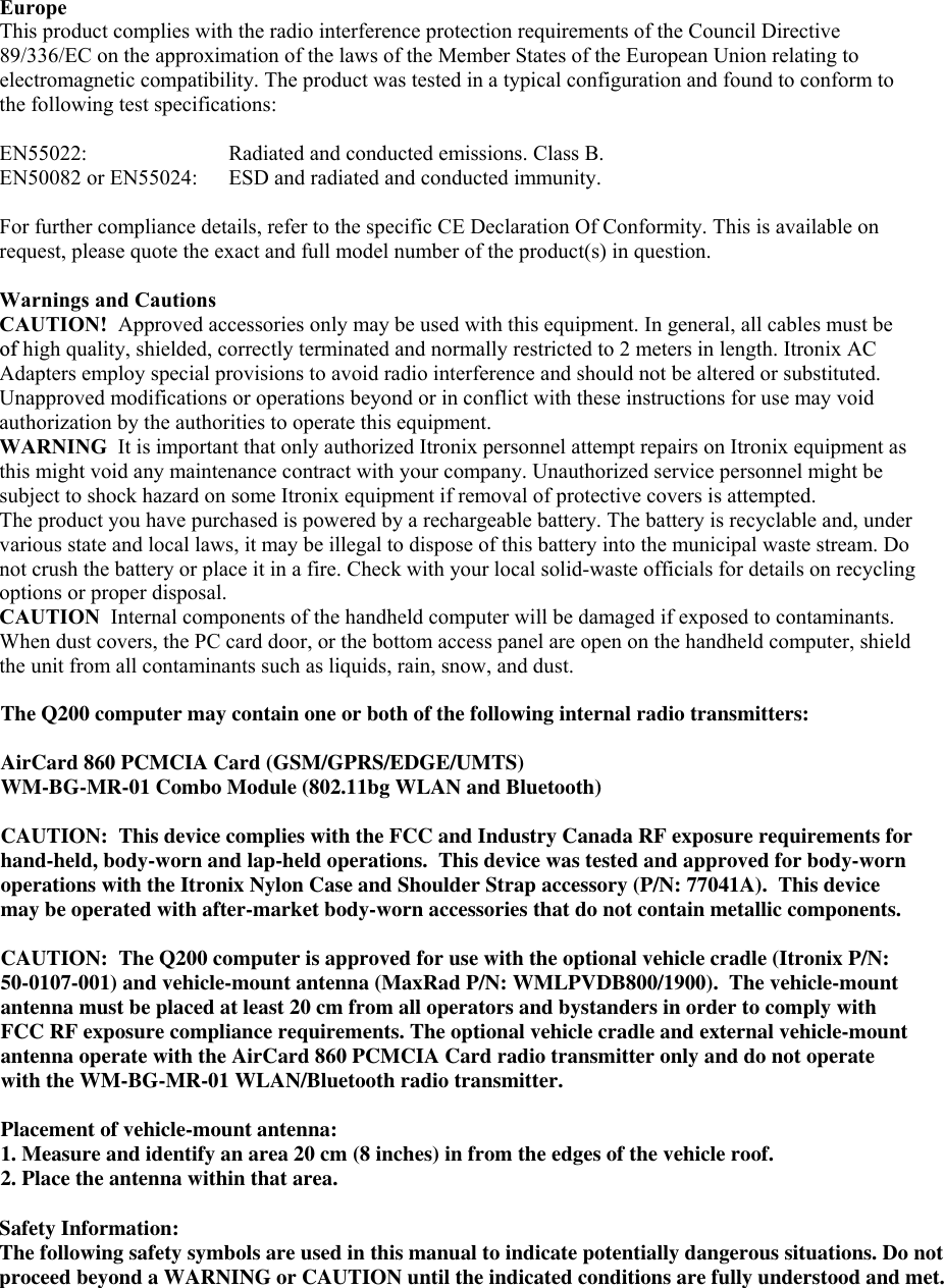  Europe  This product complies with the radio interference protection requirements of the Council Directive 89/336/EC on the approximation of the laws of the Member States of the European Union relating to electromagnetic compatibility. The product was tested in a typical configuration and found to conform to the following test specifications:  EN55022:    Radiated and conducted emissions. Class B.  EN50082 or EN55024:  ESD and radiated and conducted immunity.  For further compliance details, refer to the specific CE Declaration Of Conformity. This is available on request, please quote the exact and full model number of the product(s) in question.   Warnings and Cautions CAUTION!  Approved accessories only may be used with this equipment. In general, all cables must beof high quality, shielded, correctly terminated and normally restricted to 2 meters in length. Itronix AC Adapters employ special provisions to avoid radio interference and should not be altered or substituted. Unapproved modifications or operations beyond or in conflict with these instructions for use may void authorization by the authorities to operate this equipment. WARNING  It is important that only authorized Itronix personnel attempt repairs on Itronix equipment as this might void any maintenance contract with your company. Unauthorized service personnel might be subject to shock hazard on some Itronix equipment if removal of protective covers is attempted.  The product you have purchased is powered by a rechargeable battery. The battery is recyclable and, under various state and local laws, it may be illegal to dispose of this battery into the municipal waste stream. Do not crush the battery or place it in a fire. Check with your local solid-waste officials for details on recycling options or proper disposal.  CAUTION  Internal components of the handheld computer will be damaged if exposed to contaminants. When dust covers, the PC card door, or the bottom access panel are open on the handheld computer, shield the unit from all contaminants such as liquids, rain, snow, and dust.     The Q200 computer may contain one or both of the following internal radio transmitters:AirCard 860 PCMCIA Card (GSM/GPRS/EDGE/UMTS)WM-BG-MR-01 Combo Module (802.11bg WLAN and Bluetooth)CAUTION:  This device complies with the FCC and Industry Canada RF exposure requirements for hand-held, body-worn and lap-held operations.  This device was tested and approved for body-worn operations with the Itronix Nylon Case and Shoulder Strap accessory (P/N: 77041A).  This device may be operated with after-market body-worn accessories that do not contain metallic components.CAUTION:  The Q200 computer is approved for use with the optional vehicle cradle (Itronix P/N: 50-0107-001) and vehicle-mount antenna (MaxRad P/N: WMLPVDB800/1900).  The vehicle-mount antenna must be placed at least 20 cm from all operators and bystanders in order to comply with FCC RF exposure compliance requirements. The optional vehicle cradle and external vehicle-mount antenna operate with the AirCard 860 PCMCIA Card radio transmitter only and do not operate with the WM-BG-MR-01 WLAN/Bluetooth radio transmitter.Placement of vehicle-mount antenna: 1. Measure and identify an area 20 cm (8 inches) in from the edges of the vehicle roof.  2. Place the antenna within that area. Safety Information:The following safety symbols are used in this manual to indicate potentially dangerous situations. Do not proceed beyond a WARNING or CAUTION until the indicated conditions are fully understood and met.   