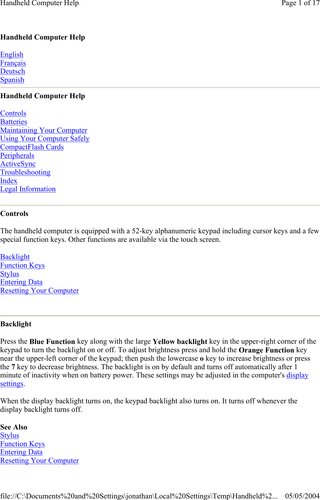 Handheld Computer Help English Français Deutsch Spanish Handheld Computer Help Controls  Batteries  Maintaining Your Computer  Using Your Computer Safely  CompactFlash Cards  Peripherals  ActiveSync  Troubleshooting  Index Legal Information  Controls The handheld computer is equipped with a 52-key alphanumeric keypad including cursor keys and a few special function keys. Other functions are available via the touch screen. Backlight  Function Keys  Stylus  Entering Data Resetting Your Computer  Backlight Press the Blue Function key along with the large Yellow backlight key in the upper-right corner of the keypad to turn the backlight on or off. To adjust brightness press and hold the Orange Function key near the upper-left corner of the keypad; then push the lowercase o key to increase brightness or press the 7 key to decrease brightness. The backlight is on by default and turns off automatically after 1 minute of inactivity when on battery power. These settings may be adjusted in the computer&apos;s display settings. When the display backlight turns on, the keypad backlight also turns on. It turns off whenever the display backlight turns off.  See Also Stylus Function Keys Entering Data Resetting Your Computer Page 1 of 17Handheld Computer Help05/05/2004file://C:\Documents%20and%20Settings\jonathan\Local%20Settings\Temp\Handheld%2...