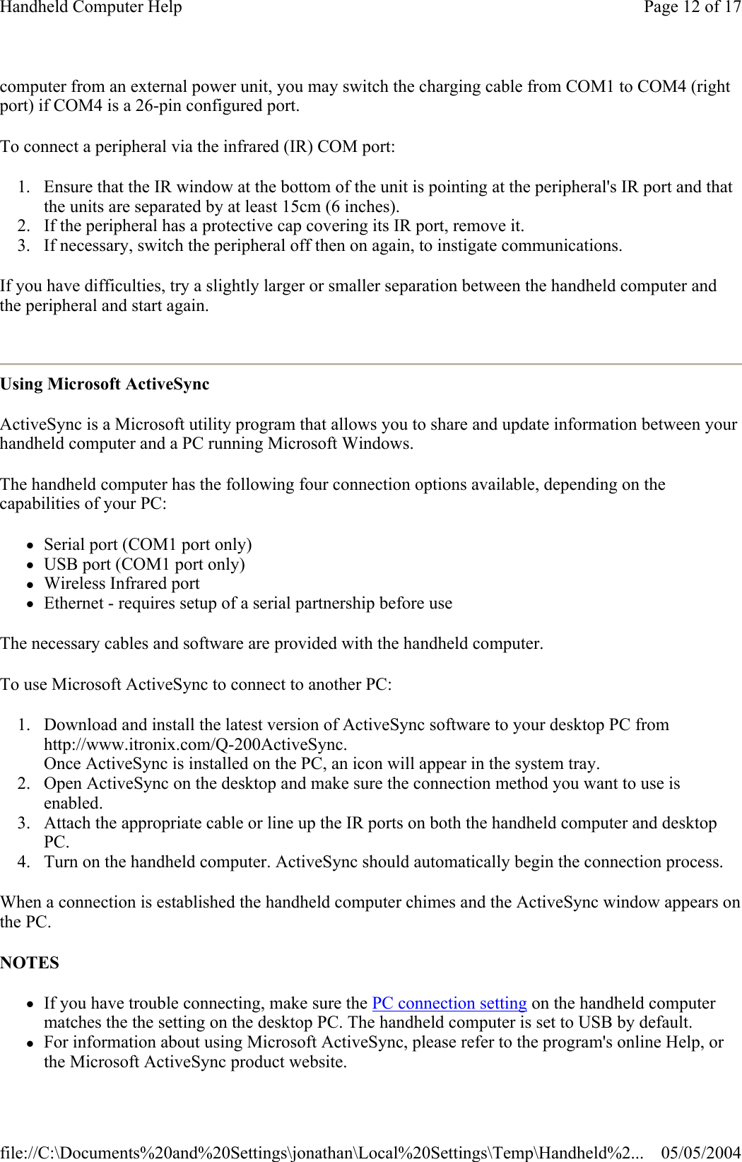 computer from an external power unit, you may switch the charging cable from COM1 to COM4 (right port) if COM4 is a 26-pin configured port. To connect a peripheral via the infrared (IR) COM port:  1. Ensure that the IR window at the bottom of the unit is pointing at the peripheral&apos;s IR port and that the units are separated by at least 15cm (6 inches).  2. If the peripheral has a protective cap covering its IR port, remove it.  3. If necessary, switch the peripheral off then on again, to instigate communications.  If you have difficulties, try a slightly larger or smaller separation between the handheld computer and the peripheral and start again.  Using Microsoft ActiveSync ActiveSync is a Microsoft utility program that allows you to share and update information between your handheld computer and a PC running Microsoft Windows. The handheld computer has the following four connection options available, depending on the capabilities of your PC: zSerial port (COM1 port only)  zUSB port (COM1 port only)  zWireless Infrared port  zEthernet - requires setup of a serial partnership before use The necessary cables and software are provided with the handheld computer. To use Microsoft ActiveSync to connect to another PC: 1. Download and install the latest version of ActiveSync software to your desktop PC from http://www.itronix.com/Q-200ActiveSync.  Once ActiveSync is installed on the PC, an icon will appear in the system tray.  2. Open ActiveSync on the desktop and make sure the connection method you want to use is enabled.  3. Attach the appropriate cable or line up the IR ports on both the handheld computer and desktop PC.  4. Turn on the handheld computer. ActiveSync should automatically begin the connection process.  When a connection is established the handheld computer chimes and the ActiveSync window appears on the PC. NOTES zIf you have trouble connecting, make sure the PC connection setting on the handheld computer matches the the setting on the desktop PC. The handheld computer is set to USB by default.  zFor information about using Microsoft ActiveSync, please refer to the program&apos;s online Help, or the Microsoft ActiveSync product website.Page 12 of 17Handheld Computer Help05/05/2004file://C:\Documents%20and%20Settings\jonathan\Local%20Settings\Temp\Handheld%2...