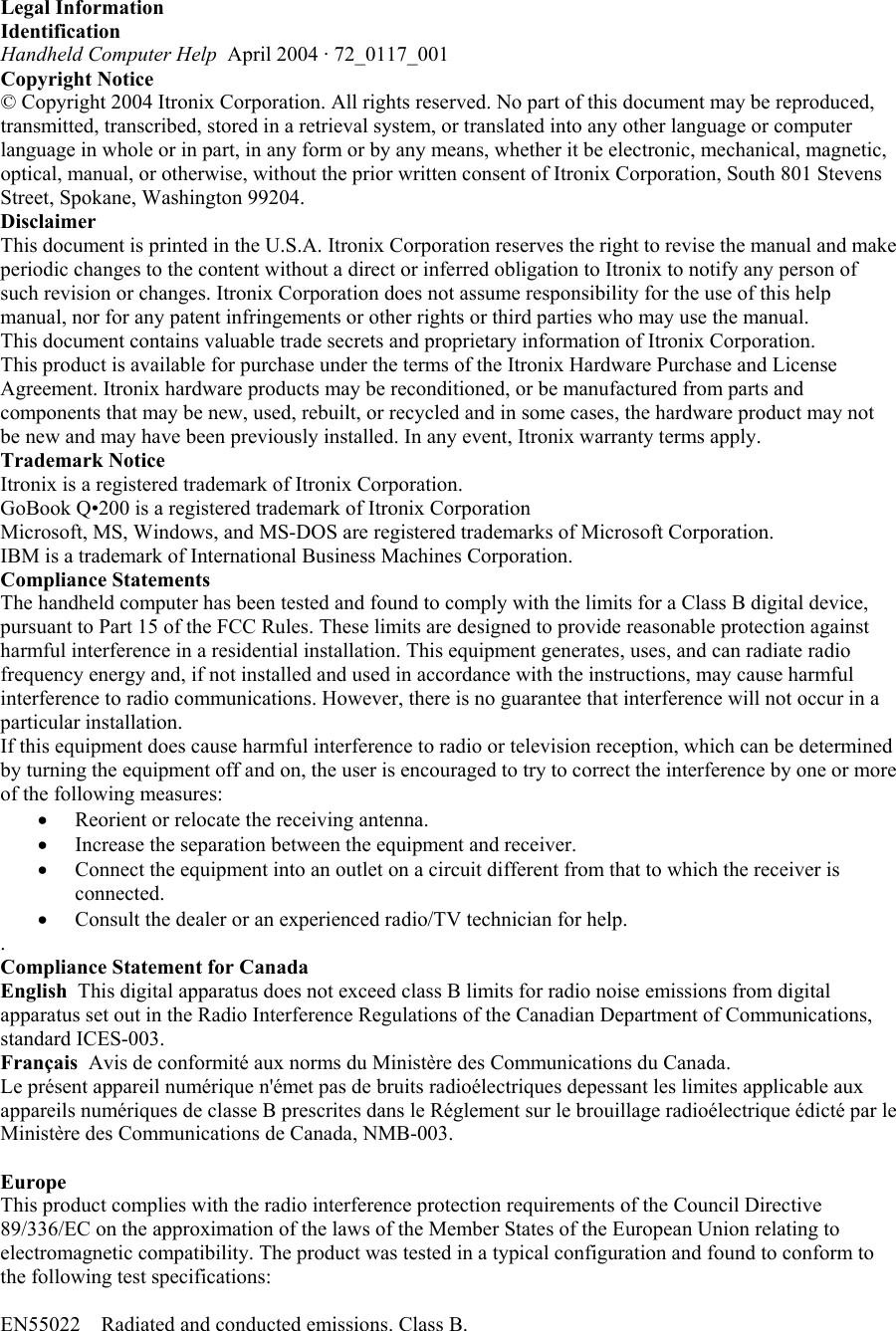 Legal Information  Identification Handheld Computer Help  April 2004 · 72_0117_001  Copyright Notice © Copyright 2004 Itronix Corporation. All rights reserved. No part of this document may be reproduced, transmitted, transcribed, stored in a retrieval system, or translated into any other language or computer language in whole or in part, in any form or by any means, whether it be electronic, mechanical, magnetic, optical, manual, or otherwise, without the prior written consent of Itronix Corporation, South 801 Stevens Street, Spokane, Washington 99204.  Disclaimer This document is printed in the U.S.A. Itronix Corporation reserves the right to revise the manual and make periodic changes to the content without a direct or inferred obligation to Itronix to notify any person of such revision or changes. Itronix Corporation does not assume responsibility for the use of this help manual, nor for any patent infringements or other rights or third parties who may use the manual.  This document contains valuable trade secrets and proprietary information of Itronix Corporation.  This product is available for purchase under the terms of the Itronix Hardware Purchase and License Agreement. Itronix hardware products may be reconditioned, or be manufactured from parts and components that may be new, used, rebuilt, or recycled and in some cases, the hardware product may not be new and may have been previously installed. In any event, Itronix warranty terms apply.  Trademark Notice  Itronix is a registered trademark of Itronix Corporation. GoBook Q•200 is a registered trademark of Itronix Corporation Microsoft, MS, Windows, and MS-DOS are registered trademarks of Microsoft Corporation. IBM is a trademark of International Business Machines Corporation.  Compliance Statements  The handheld computer has been tested and found to comply with the limits for a Class B digital device, pursuant to Part 15 of the FCC Rules. These limits are designed to provide reasonable protection against harmful interference in a residential installation. This equipment generates, uses, and can radiate radio frequency energy and, if not installed and used in accordance with the instructions, may cause harmful interference to radio communications. However, there is no guarantee that interference will not occur in a particular installation.  If this equipment does cause harmful interference to radio or television reception, which can be determined by turning the equipment off and on, the user is encouraged to try to correct the interference by one or more of the following measures: •  Reorient or relocate the receiving antenna.  •  Increase the separation between the equipment and receiver.  •  Connect the equipment into an outlet on a circuit different from that to which the receiver is connected.  •  Consult the dealer or an experienced radio/TV technician for help.  .  Compliance Statement for Canada  English  This digital apparatus does not exceed class B limits for radio noise emissions from digital apparatus set out in the Radio Interference Regulations of the Canadian Department of Communications, standard ICES-003.  Français  Avis de conformité aux norms du Ministère des Communications du Canada.  Le présent appareil numérique n&apos;émet pas de bruits radioélectriques depessant les limites applicable aux appareils numériques de classe B prescrites dans le Réglement sur le brouillage radioélectrique édicté par le Ministère des Communications de Canada, NMB-003.   Europe  This product complies with the radio interference protection requirements of the Council Directive 89/336/EC on the approximation of the laws of the Member States of the European Union relating to electromagnetic compatibility. The product was tested in a typical configuration and found to conform to the following test specifications:  EN55022    Radiated and conducted emissions. Class B.  