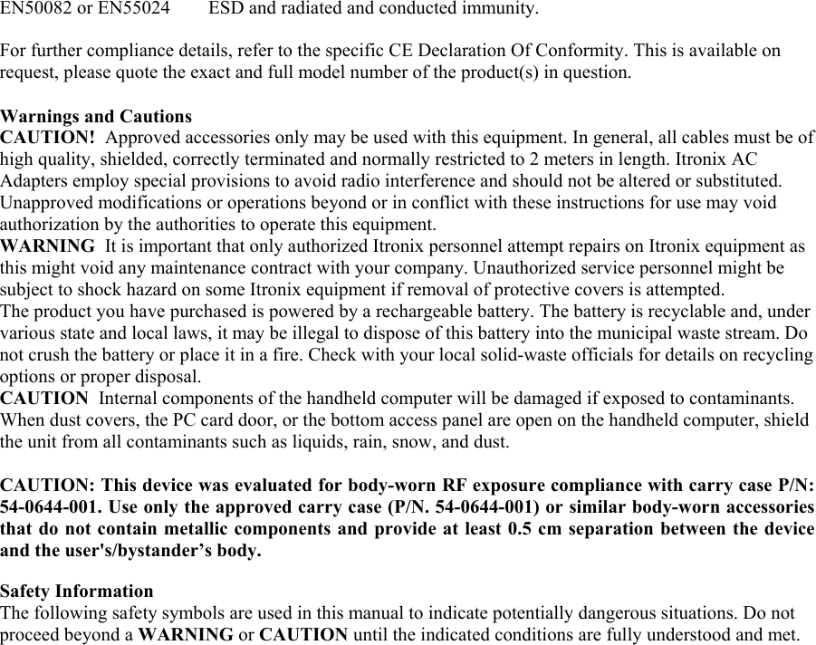 EN50082 or EN55024        ESD and radiated and conducted immunity.  For further compliance details, refer to the specific CE Declaration Of Conformity. This is available on request, please quote the exact and full model number of the product(s) in question.   Warnings and Cautions CAUTION!  Approved accessories only may be used with this equipment. In general, all cables must be of high quality, shielded, correctly terminated and normally restricted to 2 meters in length. Itronix AC Adapters employ special provisions to avoid radio interference and should not be altered or substituted. Unapproved modifications or operations beyond or in conflict with these instructions for use may void authorization by the authorities to operate this equipment. WARNING  It is important that only authorized Itronix personnel attempt repairs on Itronix equipment as this might void any maintenance contract with your company. Unauthorized service personnel might be subject to shock hazard on some Itronix equipment if removal of protective covers is attempted.  The product you have purchased is powered by a rechargeable battery. The battery is recyclable and, under various state and local laws, it may be illegal to dispose of this battery into the municipal waste stream. Do not crush the battery or place it in a fire. Check with your local solid-waste officials for details on recycling options or proper disposal.  CAUTION  Internal components of the handheld computer will be damaged if exposed to contaminants. When dust covers, the PC card door, or the bottom access panel are open on the handheld computer, shield the unit from all contaminants such as liquids, rain, snow, and dust.   CAUTION: This device was evaluated for body-worn RF exposure compliance with carry case P/N: 54-0644-001. Use only the approved carry case (P/N. 54-0644-001) or similar body-worn accessories that do not contain metallic components and provide at least 0.5 cm separation between the device and the user&apos;s/bystander’s body.  Safety Information  The following safety symbols are used in this manual to indicate potentially dangerous situations. Do not proceed beyond a WARNING or CAUTION until the indicated conditions are fully understood and met.   