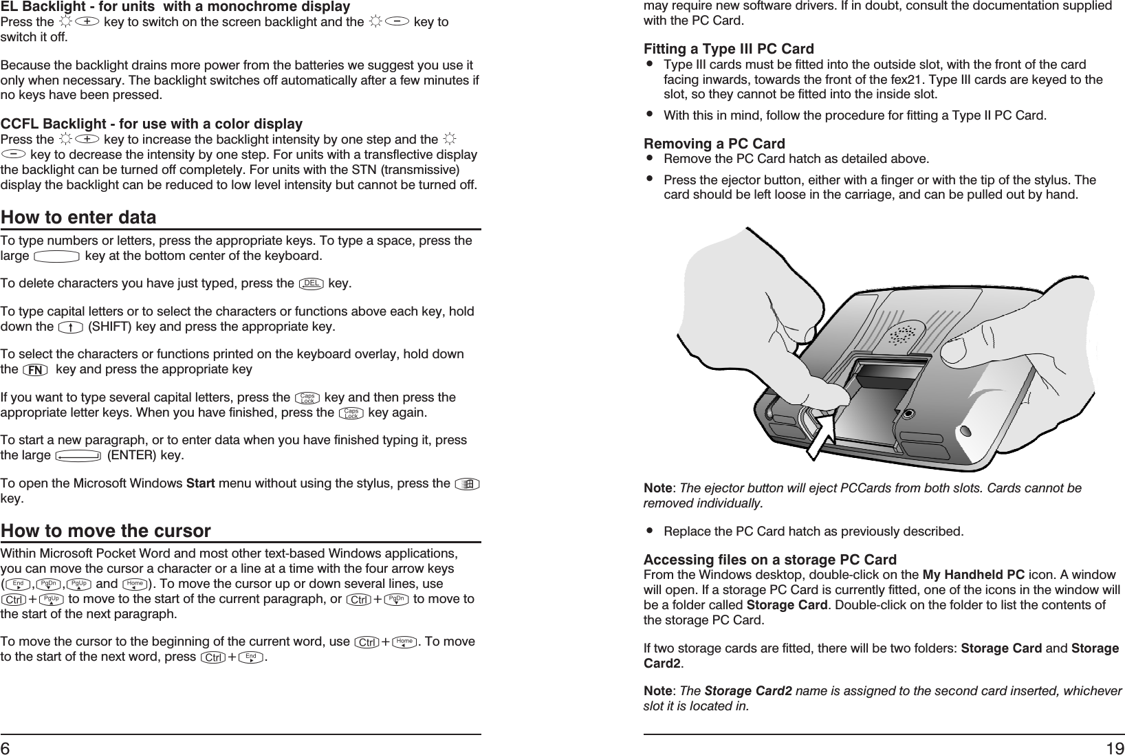 EL Backlight - for units  with a monochrome displayPress the û÷ key to switch on the screen backlight and the ûø key toswitch it off.Because the backlight drains more power from the batteries we suggest you use itonly when necessary. The backlight switches off automatically after a few minutes ifno keys have been pressed.CCFL Backlight - for use with a color displayPress the û÷ key to increase the backlight intensity by one step and the ûøkey to decrease the intensity by one step. For units with a transflective displaythe backlight can be turned off completely. For units with the STN (transmissive)display the backlight can be reduced to low level intensity but cannot be turned off.How to enter dataTo type numbers or letters, press the appropriate keys. To type a space, press thelarge µkey at the bottom center of the keyboard.To delete characters you have just typed, press the ükey.To type capital letters or to select the characters or functions above each key, holddown the þ(SHIFT) key and press the appropriate key.To select the characters or functions printed on the keyboard overlay, hold downthe ÿkey and press the appropriate keyIf you want to type several capital letters, press the …key and then press theappropriate letter keys. When you have finished, press the …key again.To start a new paragraph, or to enter data when you have finished typing it, pressthe large ´(ENTER) key.To open the Microsoft Windows Start menu without using the stylus, press the †key.How to move the cursorWithin Microsoft Pocket Word and most other text-based Windows applications,you can move the cursor a character or a line at a time with the four arrow keys(Š,ˆ,‡and ‰). To move the cursor up or down several lines, use„+‡to move to the start of the current paragraph, or „+ˆto move tothe start of the next paragraph.To move the cursor to the beginning of the current word, use „+‰. To moveto the start of the next word, press „+Š.6may require new software drivers. If in doubt, consult the documentation suppliedwith the PC Card.Fitting a Type III PC Card•Type III cards must be fitted into the outside slot, with the front of the cardfacing inwards, towards the front of the fex21. Type III cards are keyed to theslot, so they cannot be fitted into the inside slot.•With this in mind, follow the procedure for fitting a Type II PC Card.Removing a PC Card•Remove the PC Card hatch as detailed above.•Press the ejector button, either with a finger or with the tip of the stylus. Thecard should be left loose in the carriage, and can be pulled out by hand.Note:The ejector button will eject PCCards from both slots. Cards cannot beremoved individually.•Replace the PC Card hatch as previously described.Accessing files on a storage PC CardFrom the Windows desktop, double-click on the My Handheld PC icon. A windowwill open. If a storage PC Card is currently fitted, one of the icons in the window willbe a folder called Storage Card. Double-click on the folder to list the contents ofthe storage PC Card.If two storage cards are fitted, there will be two folders: Storage Card and StorageCard2.Note:The Storage Card2 name is assigned to the second card inserted, whicheverslot it is located in.19