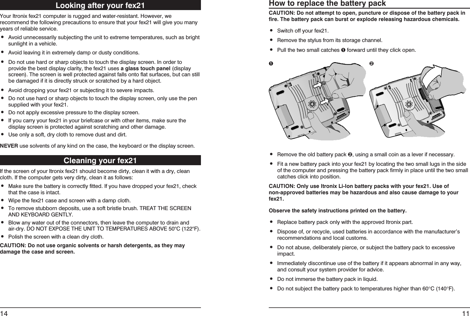 Looking after your fex21Your Itronix fex21 computer is rugged and water-resistant. However, werecommend the following precautions to ensure that your fex21 will give you manyyears of reliable service.•Avoid unnecessarily subjecting the unit to extreme temperatures, such as brightsunlight in a vehicle.•Avoid leaving it in extremely damp or dusty conditions.•Do not use hard or sharp objects to touch the display screen. In order toprovide the best display clarity, the fex21 uses a glass touch panel (displayscreen). The screen is well protected against falls onto flat surfaces, but can stillbe damaged if it is directly struck or scratched by a hard object.•Avoid dropping your fex21 or subjecting it to severe impacts.•Do not use hard or sharp objects to touch the display screen, only use the pensupplied with your fex21.•Do not apply excessive pressure to the display screen.•If you carry your fex21 in your briefcase or with other items, make sure thedisplay screen is protected against scratching and other damage.•Use only a soft, dry cloth to remove dust and dirt.NEVER use solvents of any kind on the case, the keyboard or the display screen.Cleaning your fex21If the screen of your Itronix fex21 should become dirty, clean it with a dry, cleancloth. If the computer gets very dirty, clean it as follows:•Make sure the battery is correctly fitted. If you have dropped your fex21, checkthat the case is intact.•Wipe the fex21 case and screen with a damp cloth.•To remove stubborn deposits, use a soft bristle brush. TREAT THE SCREENAND KEYBOARD GENTLY.•Blow any water out of the connectors, then leave the computer to drain andair-dry. DO NOT EXPOSE THE UNIT TO TEMPERATURES ABOVE 50°C (122°F).•Polish the screen with a clean dry cloth.CAUTION: Do not use organic solvents or harsh detergents, as they maydamage the case and screen.14How to replace the battery packCAUTION: Do not attempt to open, puncture or dispose of the battery pack infire. The battery pack can burst or explode releasing hazardous chemicals.•Switch off your fex21.•Remove the stylus from its storage channel.•Pull the two small catches Êforward until they click open.•Remove the old battery pack Ë, using a small coin as a lever if necessary.•Fit a new battery pack into your fex21 by locating the two small lugs in the sideof the computer and pressing the battery pack firmly in place until the two smallcatches click into position.CAUTION: Only use Itronix Li-Ion battery packs with your fex21. Use ofnon-approved batteries may be hazardous and also cause damage to yourfex21.Observe the safety instructions printed on the battery.•Replace battery pack only with the approved Itronix part.•Dispose of, or recycle, used batteries in accordance with the manufacturer’srecommendations and local customs.•Do not abuse, deliberately pierce, or subject the battery pack to excessiveimpact.•Immediately discontinue use of the battery if it appears abnormal in any way,and consult your system provider for advice.•Do not immerse the battery pack in liquid.•Do not subject the battery pack to temperatures higher than 60°C (140°F).11Ê Ë