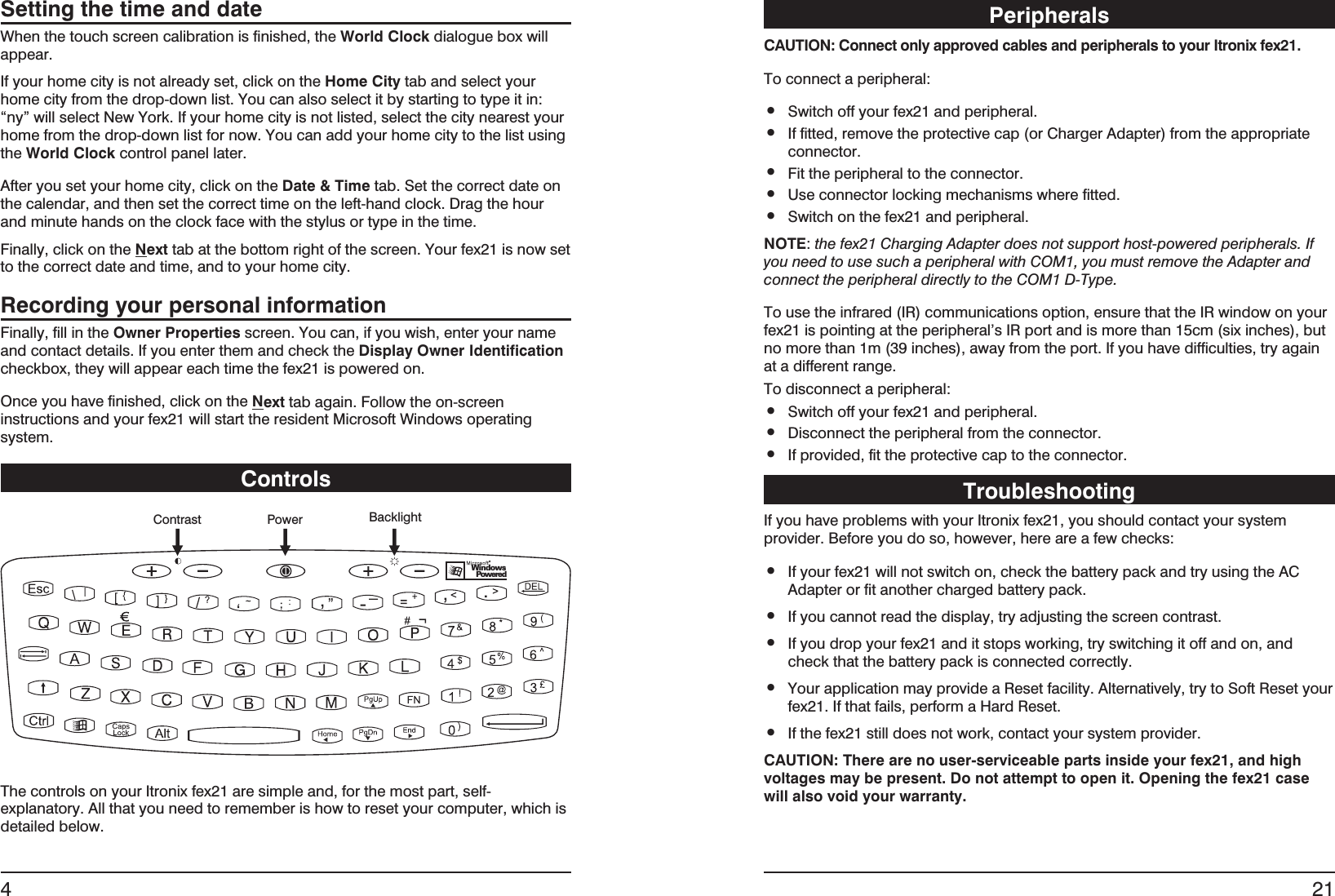 Setting the time and dateWhen the touch screen calibration is finished, the World Clock dialogue box willappear.If your home city is not already set, click on the Home City tab and select yourhome city from the drop-down list. You can also select it by starting to type it in:“ny” will select New York. If your home city is not listed, select the city nearest yourhome from the drop-down list for now. You can add your home city to the list usingthe World Clock control panel later.After you set your home city, click on the Date &amp; Time tab. Set the correct date onthe calendar, and then set the correct time on the left-hand clock. Drag the hourand minute hands on the clock face with the stylus or type in the time.Finally, click on the Next tab at the bottom right of the screen. Your fex21 is now setto the correct date and time, and to your home city.Recording your personal informationFinally, fill in the Owner Properties screen. You can, if you wish, enter your nameand contact details. If you enter them and check the Display Owner Identificationcheckbox, they will appear each time the fex21 is powered on.Once you have finished, click on the Next tab again. Follow the on-screeninstructions and your fex21 will start the resident Microsoft Windows operatingsystem.ControlsThe controls on your Itronix fex21 are simple and, for the most part, self-explanatory. All that you need to remember is how to reset your computer, which isdetailed below.4Contrast Power BacklightWindowsPoweredPeripheralsCAUTION: Connect only approved cables and peripherals to your Itronix fex21.To connect a peripheral:•Switch off your fex21 and peripheral.•If fitted, remove the protective cap (or Charger Adapter) from the appropriateconnector.•Fit the peripheral to the connector.•Use connector locking mechanisms where fitted.•Switch on the fex21 and peripheral.NOTE:the fex21 Charging Adapter does not support host-powered peripherals. Ifyou need to use such a peripheral with COM1, you must remove the Adapter andconnect the peripheral directly to the COM1 D-Type.To use the infrared (IR) communications option, ensure that the IR window on yourfex21 is pointing at the peripheral’s IR port and is more than 15cm (six inches), butno more than 1m (39 inches), away from the port. If you have difficulties, try againat a different range.To disconnect a peripheral:•Switch off your fex21 and peripheral.•Disconnect the peripheral from the connector.•If provided, fit the protective cap to the connector.TroubleshootingIf you have problems with your Itronix fex21, you should contact your systemprovider. Before you do so, however, here are a few checks:•If your fex21 will not switch on, check the battery pack and try using the ACAdapter or fit another charged battery pack.•If you cannot read the display, try adjusting the screen contrast.•If you drop your fex21 and it stops working, try switching it off and on, andcheck that the battery pack is connected correctly.•Your application may provide a Reset facility. Alternatively, try to Soft Reset yourfex21. If that fails, perform a Hard Reset.•If the fex21 still does not work, contact your system provider.CAUTION: There are no user-serviceable parts inside your fex21, and highvoltages may be present. Do not attempt to open it. Opening the fex21 casewill also void your warranty.21