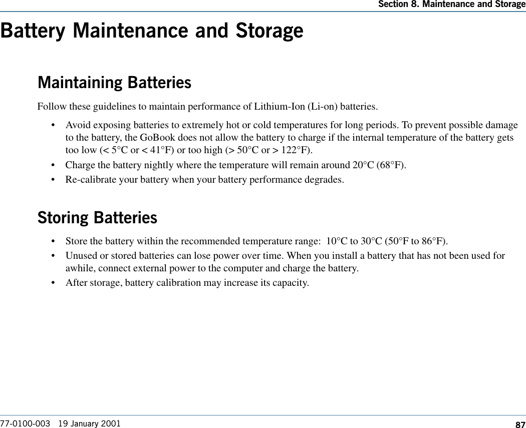 87Section 8. Maintenance and Storage77-0100-003   19 January 2001Battery Maintenance and StorageMaintaining BatteriesFollow these guidelines to maintain performance of Lithium-Ion (Li-on) batteries.   •Avoid exposing batteries to extremely hot or cold temperatures for long periods. To prevent possible damageto the battery, the GoBook does not allow the battery to charge if the internal temperature of the battery getstoo low (&lt; 5°C or &lt; 41°F) or too high (&gt; 50°C or &gt; 122°F).•Charge the battery nightly where the temperature will remain around 20°C (68°F).•Re-calibrate your battery when your battery performance degrades.Storing Batteries•Store the battery within the recommended temperature range:  10°C to 30°C (50°F to 86°F).•Unused or stored batteries can lose power over time. When you install a battery that has not been used forawhile, connect external power to the computer and charge the battery.•After storage, battery calibration may increase its capacity.