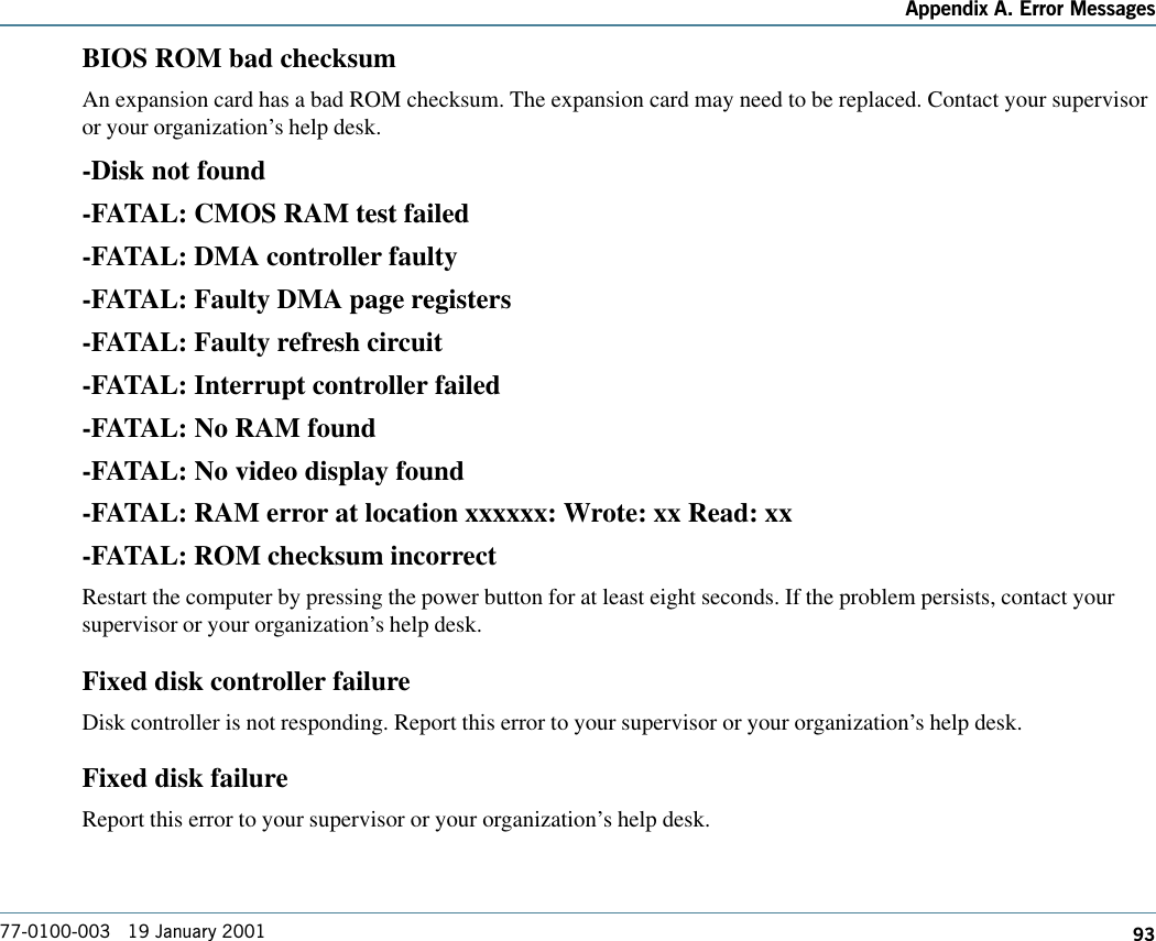 93Appendix A. Error Messages77-0100-003   19 January 2001BIOS ROM bad checksumAn expansion card has a bad ROM checksum. The expansion card may need to be replaced. Contact your supervisoror your organization’s help desk.-Disk not found-FATAL: CMOS RAM test failed-FATAL: DMA controller faulty-FATAL: Faulty DMA page registers-FATAL: Faulty refresh circuit-FATAL: Interrupt controller failed-FATAL: No RAM found-FATAL: No video display found-FATAL: RAM error at location xxxxxx: Wrote: xx Read: xx-FATAL: ROM checksum incorrectRestart the computer by pressing the power button for at least eight seconds. If the problem persists, contact yoursupervisor or your organization’s help desk.Fixed disk controller failureDisk controller is not responding. Report this error to your supervisor or your organization’s help desk.Fixed disk failureReport this error to your supervisor or your organization’s help desk.