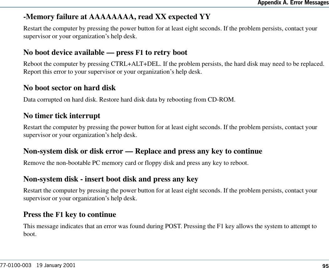 95Appendix A. Error Messages77-0100-003   19 January 2001-Memory failure at AAAAAAAA, read XX expected YYRestart the computer by pressing the power button for at least eight seconds. If the problem persists, contact yoursupervisor or your organization’s help desk.No boot device available — press F1 to retry bootReboot the computer by pressing CTRL+ALT+DEL. If the problem persists, the hard disk may need to be replaced.Report this error to your supervisor or your organization’s help desk.No boot sector on hard diskData corrupted on hard disk. Restore hard disk data by rebooting from CD-ROM.No timer tick interruptRestart the computer by pressing the power button for at least eight seconds. If the problem persists, contact yoursupervisor or your organization’s help desk.Non-system disk or disk error — Replace and press any key to continueRemove the non-bootable PC memory card or floppy disk and press any key to reboot.Non-system disk - insert boot disk and press any keyRestart the computer by pressing the power button for at least eight seconds. If the problem persists, contact yoursupervisor or your organization’s help desk.Press the F1 key to continueThis message indicates that an error was found during POST. Pressing the F1 key allows the system to attempt toboot.