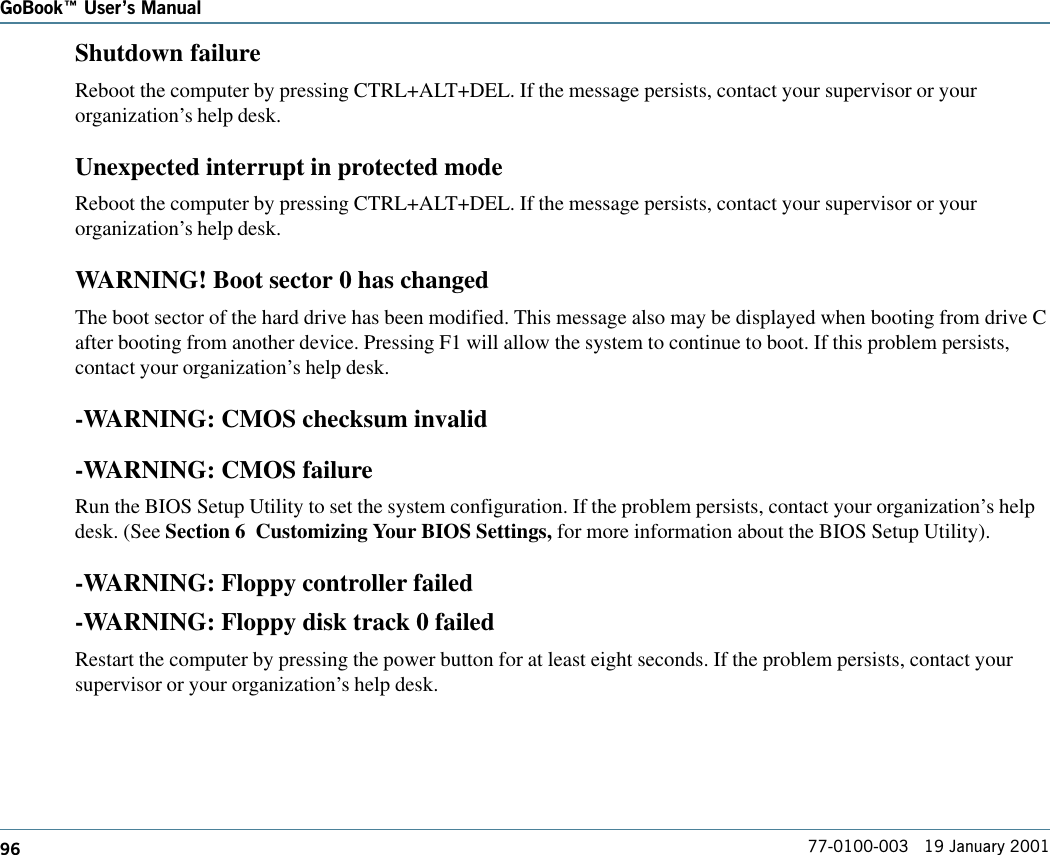 96GoBook Users Manual77-0100-003   19 January 2001Shutdown failureReboot the computer by pressing CTRL+ALT+DEL. If the message persists, contact your supervisor or yourorganization’s help desk.Unexpected interrupt in protected modeReboot the computer by pressing CTRL+ALT+DEL. If the message persists, contact your supervisor or yourorganization’s help desk.WARNING! Boot sector 0 has changedThe boot sector of the hard drive has been modified. This message also may be displayed when booting from drive Cafter booting from another device. Pressing F1 will allow the system to continue to boot. If this problem persists,contact your organization’s help desk.-WARNING: CMOS checksum invalid-WARNING: CMOS failureRun the BIOS Setup Utility to set the system configuration. If the problem persists, contact your organization’s helpdesk. (See Section 6  Customizing Your BIOS Settings, for more information about the BIOS Setup Utility).-WARNING: Floppy controller failed-WARNING: Floppy disk track 0 failedRestart the computer by pressing the power button for at least eight seconds. If the problem persists, contact yoursupervisor or your organization’s help desk.