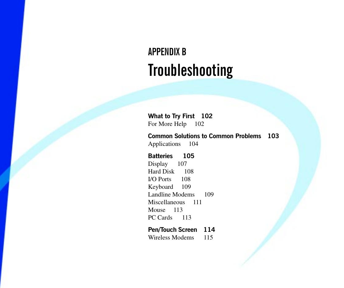 What to Try First 102For More Help  102Common Solutions to Common Problems 103Applications 104Batteries   105Display   107Hard Disk   108I/O Ports   108Keyboard 109Landline Modems   109Miscellaneous 111Mouse 113PC Cards   113Pen/Touch Screen 114Wireless Modems   115APPENDIX BTroubleshooting