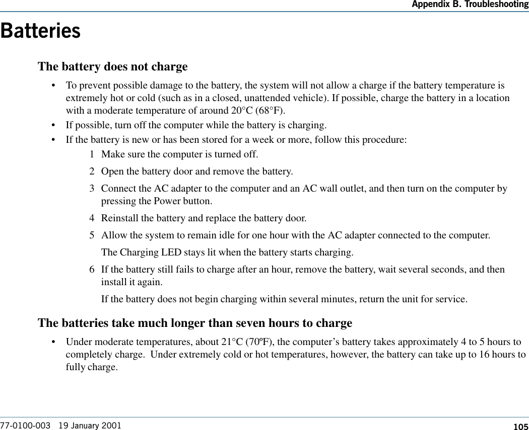 105Appendix B. Troubleshooting77-0100-003   19 January 2001BatteriesThe battery does not charge•To prevent possible damage to the battery, the system will not allow a charge if the battery temperature isextremely hot or cold (such as in a closed, unattended vehicle). If possible, charge the battery in a locationwith a moderate temperature of around 20°C (68°F).•If possible, turn off the computer while the battery is charging.•If the battery is new or has been stored for a week or more, follow this procedure:1 Make sure the computer is turned off.2 Open the battery door and remove the battery.3 Connect the AC adapter to the computer and an AC wall outlet, and then turn on the computer bypressing the Power button.4 Reinstall the battery and replace the battery door.5 Allow the system to remain idle for one hour with the AC adapter connected to the computer.The Charging LED stays lit when the battery starts charging.6 If the battery still fails to charge after an hour, remove the battery, wait several seconds, and theninstall it again.If the battery does not begin charging within several minutes, return the unit for service.The batteries take much longer than seven hours to charge•Under moderate temperatures, about 21°C (70ºF), the computer’s battery takes approximately 4 to 5 hours tocompletely charge.  Under extremely cold or hot temperatures, however, the battery can take up to 16 hours tofully charge.