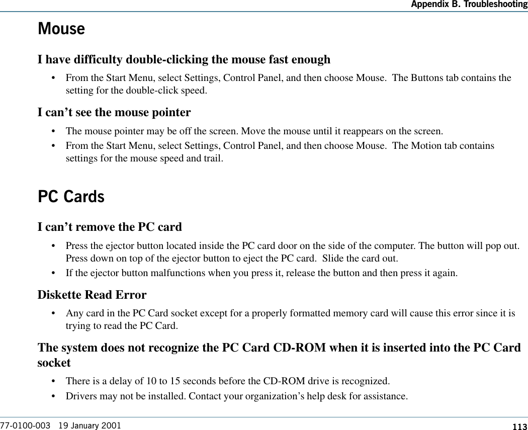 113Appendix B. Troubleshooting77-0100-003   19 January 2001MouseI have difficulty double-clicking the mouse fast enough•From the Start Menu, select Settings, Control Panel, and then choose Mouse.  The Buttons tab contains thesetting for the double-click speed.I can’t see the mouse pointer•The mouse pointer may be off the screen. Move the mouse until it reappears on the screen.•From the Start Menu, select Settings, Control Panel, and then choose Mouse.  The Motion tab containssettings for the mouse speed and trail.PC CardsI can’t remove the PC card•Press the ejector button located inside the PC card door on the side of the computer. The button will pop out.Press down on top of the ejector button to eject the PC card.  Slide the card out.•If the ejector button malfunctions when you press it, release the button and then press it again. Diskette Read Error•Any card in the PC Card socket except for a properly formatted memory card will cause this error since it istrying to read the PC Card.The system does not recognize the PC Card CD-ROM when it is inserted into the PC Cardsocket•There is a delay of 10 to 15 seconds before the CD-ROM drive is recognized.•Drivers may not be installed. Contact your organization’s help desk for assistance.