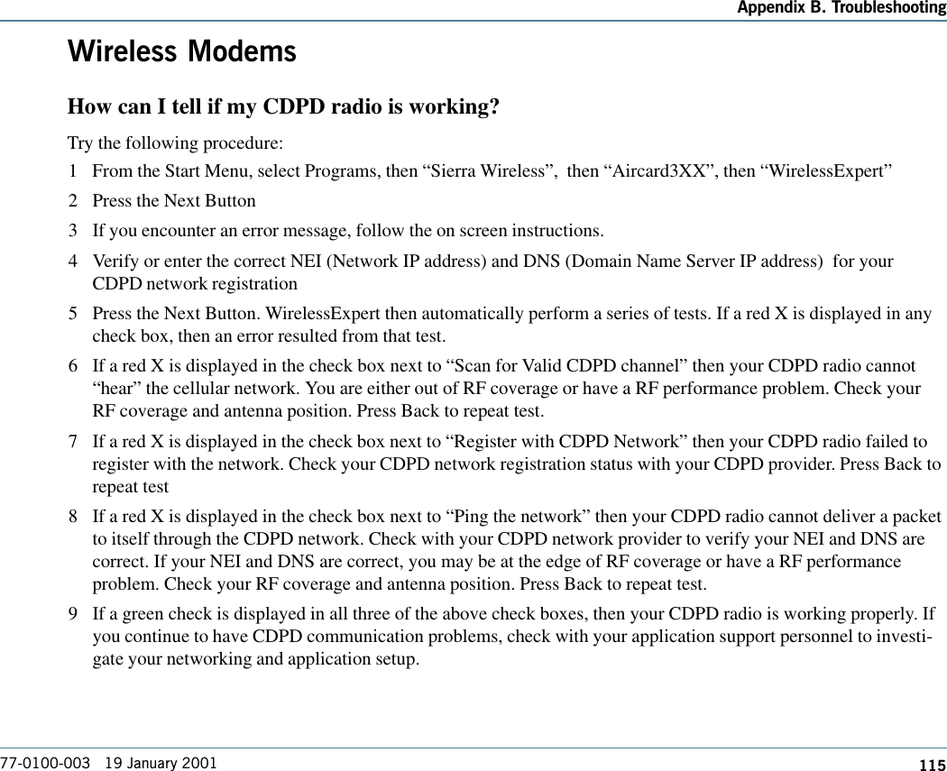 115Appendix B. Troubleshooting77-0100-003   19 January 2001Wireless ModemsHow can I tell if my CDPD radio is working?Try the following procedure: 1 From the Start Menu, select Programs, then “Sierra Wireless”,  then “Aircard3XX”, then “WirelessExpert”2 Press the Next Button3 If you encounter an error message, follow the on screen instructions.4 Verify or enter the correct NEI (Network IP address) and DNS (Domain Name Server IP address)  for yourCDPD network registration5 Press the Next Button. WirelessExpert then automatically perform a series of tests. If a red X is displayed in anycheck box, then an error resulted from that test.6 If a red X is displayed in the check box next to “Scan for Valid CDPD channel” then your CDPD radio cannot“hear” the cellular network. You are either out of RF coverage or have a RF performance problem. Check yourRF coverage and antenna position. Press Back to repeat test.7 If a red X is displayed in the check box next to “Register with CDPD Network” then your CDPD radio failed toregister with the network. Check your CDPD network registration status with your CDPD provider. Press Back torepeat test8 If a red X is displayed in the check box next to “Ping the network” then your CDPD radio cannot deliver a packetto itself through the CDPD network. Check with your CDPD network provider to verify your NEI and DNS arecorrect. If your NEI and DNS are correct, you may be at the edge of RF coverage or have a RF performanceproblem. Check your RF coverage and antenna position. Press Back to repeat test.9 If a green check is displayed in all three of the above check boxes, then your CDPD radio is working properly. Ifyou continue to have CDPD communication problems, check with your application support personnel to investi-gate your networking and application setup.