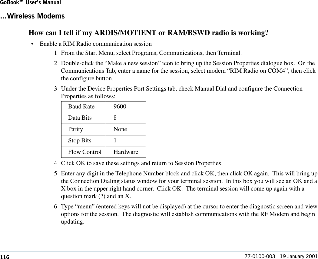 116GoBook Users Manual77-0100-003   19 January 2001...Wireless Modems   How can I tell if my ARDIS/MOTIENT or RAM/BSWD radio is working?•Enable a RIM Radio communication session1 From the Start Menu, select Programs, Communications, then Terminal.2 Double-click the “Make a new session” icon to bring up the Session Properties dialogue box.  On theCommunications Tab, enter a name for the session, select modem “RIM Radio on COM4”, then clickthe configure button.3 Under the Device Properties Port Settings tab, check Manual Dial and configure the ConnectionProperties as follows:Baud Rate 9600Data Bits 8Parity NoneStop Bits 1Flow Control Hardware4 Click OK to save these settings and return to Session Properties.5 Enter any digit in the Telephone Number block and click OK, then click OK again.  This will bring upthe Connection Dialing status window for your terminal session.  In this box you will see an OK and aX box in the upper right hand corner.  Click OK.  The terminal session will come up again with aquestion mark (?) and an X.6 Type “menu” (entered keys will not be displayed) at the cursor to enter the diagnostic screen and viewoptions for the session.  The diagnostic will establish communications with the RF Modem and beginupdating.