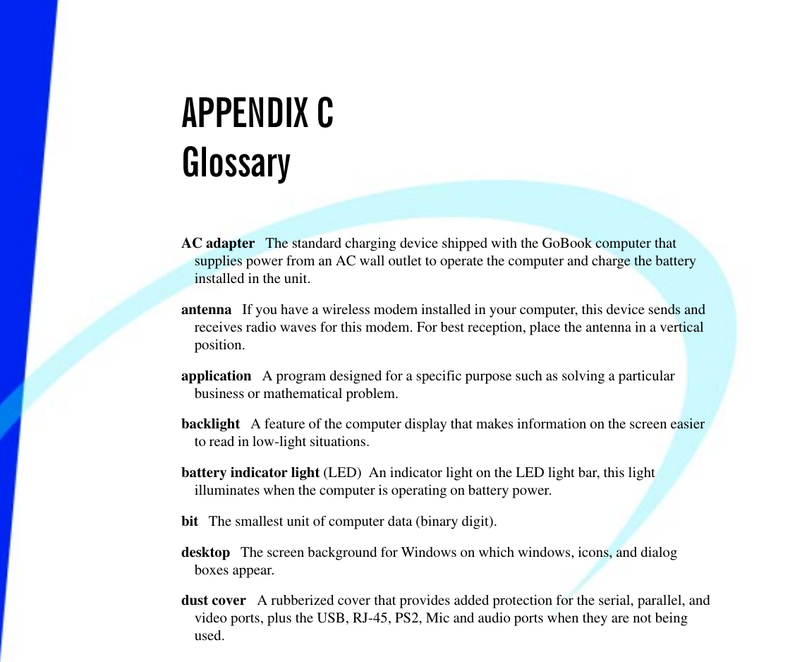 APPENDIX CGlossaryAC adapter   The standard charging device shipped with the GoBook computer thatsupplies power from an AC wall outlet to operate the computer and charge the batteryinstalled in the unit. antenna   If you have a wireless modem installed in your computer, this device sends andreceives radio waves for this modem. For best reception, place the antenna in a verticalposition.application   A program designed for a specific purpose such as solving a particularbusiness or mathematical problem. backlight   A feature of the computer display that makes information on the screen easierto read in low-light situations.battery indicator light (LED)  An indicator light on the LED light bar, this lightilluminates when the computer is operating on battery power.bit   The smallest unit of computer data (binary digit).desktop   The screen background for Windows on which windows, icons, and dialogboxes appear.dust cover   A rubberized cover that provides added protection for the serial, parallel, andvideo ports, plus the USB, RJ-45, PS2, Mic and audio ports when they are not beingused.