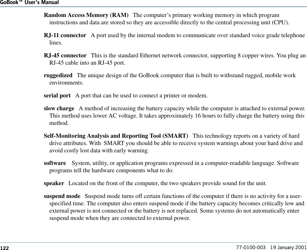 122GoBook Users Manual77-0100-003   19 January 2001Random Access Memory (RAM)   The computer’s primary working memory in which programinstructions and data are stored so they are accessible directly to the central processing unit (CPU).RJ-11 connector   A port used by the internal modem to communicate over standard voice grade telephonelines. RJ-45 connector   This is the standard Ethernet network connector, supporting 8 copper wires. You plug anRJ-45 cable into an RJ-45 port.ruggedized   The unique design of the GoBook computer that is built to withstand rugged, mobile workenvironments.serial port   A port that can be used to connect a printer or modem. slow charge   A method of increasing the battery capacity while the computer is attached to external power.This method uses lower AC voltage. It takes approximately 16 hours to fully charge the battery using thismethod.Self-Monitoring Analysis and Reporting Tool (SMART)   This technology reports on a variety of harddrive attributes. With  SMART you should be able to receive system warnings about your hard drive andavoid costly lost data with early warning.software    System, utility, or application programs expressed in a computer-readable language. Softwareprograms tell the hardware components what to do.speaker   Located on the front of the computer, the two speakers provide sound for the unit.suspend mode   Suspend mode turns off certain functions of the computer if there is no activity for a user-specified time. The computer also enters suspend mode if the battery capacity becomes critically low andexternal power is not connected or the battery is not replaced. Some systems do not automatically entersuspend mode when they are connected to external power.