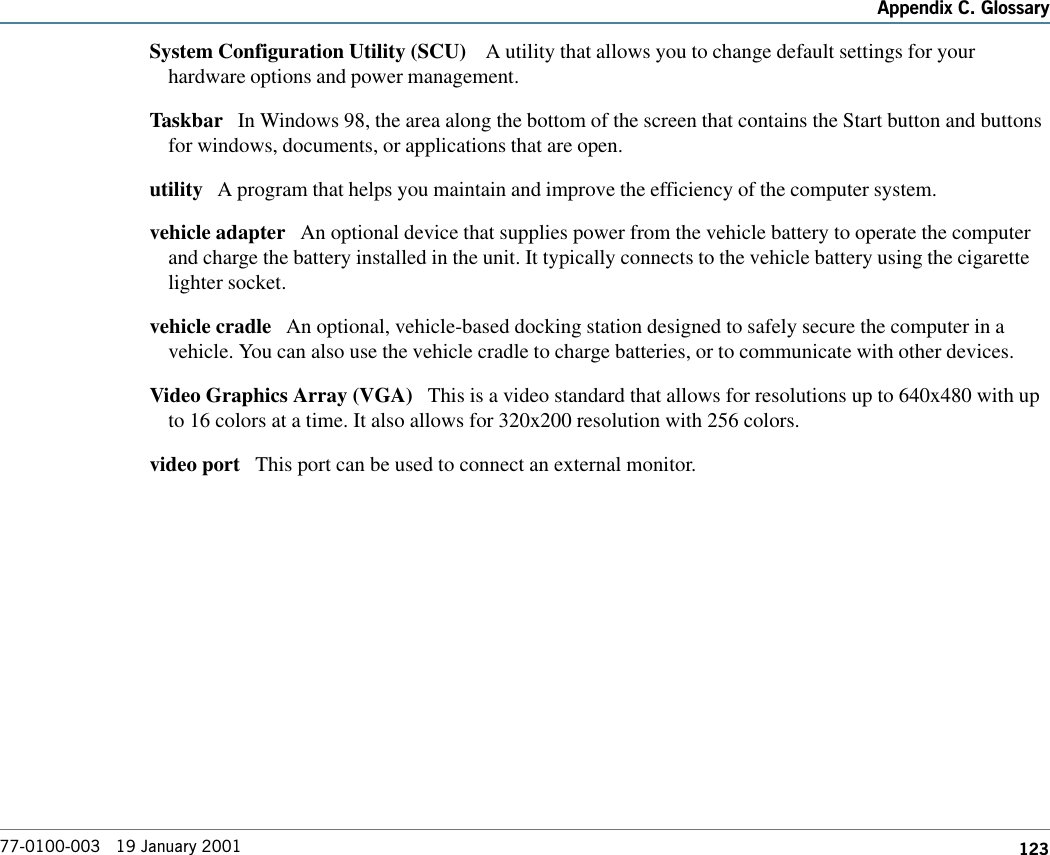 123Appendix C. Glossary77-0100-003   19 January 2001System Configuration Utility (SCU)    A utility that allows you to change default settings for yourhardware options and power management.Taskbar   In Windows 98, the area along the bottom of the screen that contains the Start button and buttonsfor windows, documents, or applications that are open.utility   A program that helps you maintain and improve the efficiency of the computer system.vehicle adapter   An optional device that supplies power from the vehicle battery to operate the computerand charge the battery installed in the unit. It typically connects to the vehicle battery using the cigarettelighter socket. vehicle cradle   An optional, vehicle-based docking station designed to safely secure the computer in avehicle. You can also use the vehicle cradle to charge batteries, or to communicate with other devices. Video Graphics Array (VGA)   This is a video standard that allows for resolutions up to 640x480 with upto 16 colors at a time. It also allows for 320x200 resolution with 256 colors.video port   This port can be used to connect an external monitor.