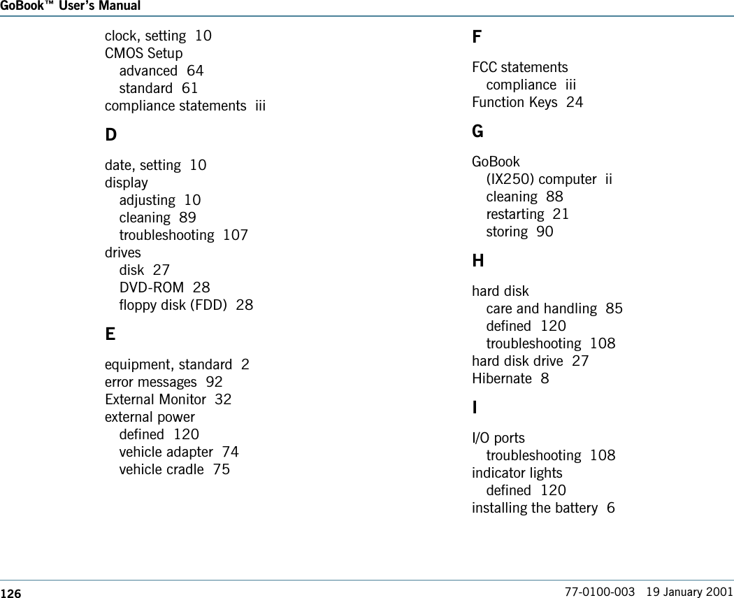 126GoBook Users Manual77-0100-003   19 January 2001clock, setting  10CMOS Setupadvanced  64standard  61compliance statements  iiiDdate, setting  10displayadjusting  10cleaning  89troubleshooting  107drivesdisk  27DVD-ROM  28floppy disk (FDD)  28Eequipment, standard  2error messages  92External Monitor  32external powerdefined  120vehicle adapter  74vehicle cradle  75FFCC statementscompliance  iiiFunction Keys  24GGoBook(IX250) computer  iicleaning  88restarting  21storing  90Hhard diskcare and handling  85defined  120troubleshooting  108hard disk drive  27Hibernate  8II/O portstroubleshooting  108indicator lightsdefined  120installing the battery  6
