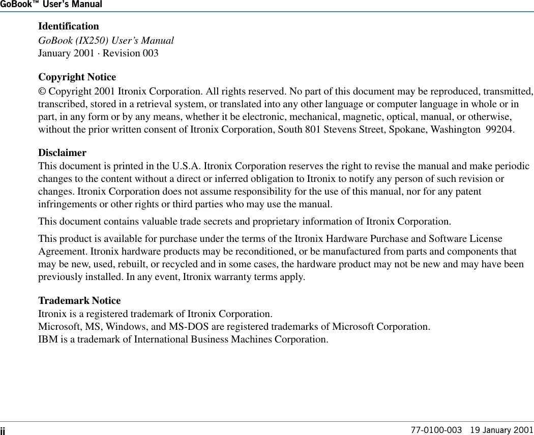 GoBook Users Manualii 77-0100-003   19 January 2001IdentificationGoBook (IX250) User’s ManualJanuary 2001 · Revision 003Copyright Notice© Copyright 2001 Itronix Corporation. All rights reserved. No part of this document may be reproduced, transmitted,transcribed, stored in a retrieval system, or translated into any other language or computer language in whole or inpart, in any form or by any means, whether it be electronic, mechanical, magnetic, optical, manual, or otherwise,without the prior written consent of Itronix Corporation, South 801 Stevens Street, Spokane, Washington  99204.DisclaimerThis document is printed in the U.S.A. Itronix Corporation reserves the right to revise the manual and make periodicchanges to the content without a direct or inferred obligation to Itronix to notify any person of such revision orchanges. Itronix Corporation does not assume responsibility for the use of this manual, nor for any patentinfringements or other rights or third parties who may use the manual.This document contains valuable trade secrets and proprietary information of Itronix Corporation.This product is available for purchase under the terms of the Itronix Hardware Purchase and Software LicenseAgreement. Itronix hardware products may be reconditioned, or be manufactured from parts and components thatmay be new, used, rebuilt, or recycled and in some cases, the hardware product may not be new and may have beenpreviously installed. In any event, Itronix warranty terms apply.Trademark NoticeItronix is a registered trademark of Itronix Corporation.Microsoft, MS, Windows, and MS-DOS are registered trademarks of Microsoft Corporation.IBM is a trademark of International Business Machines Corporation.