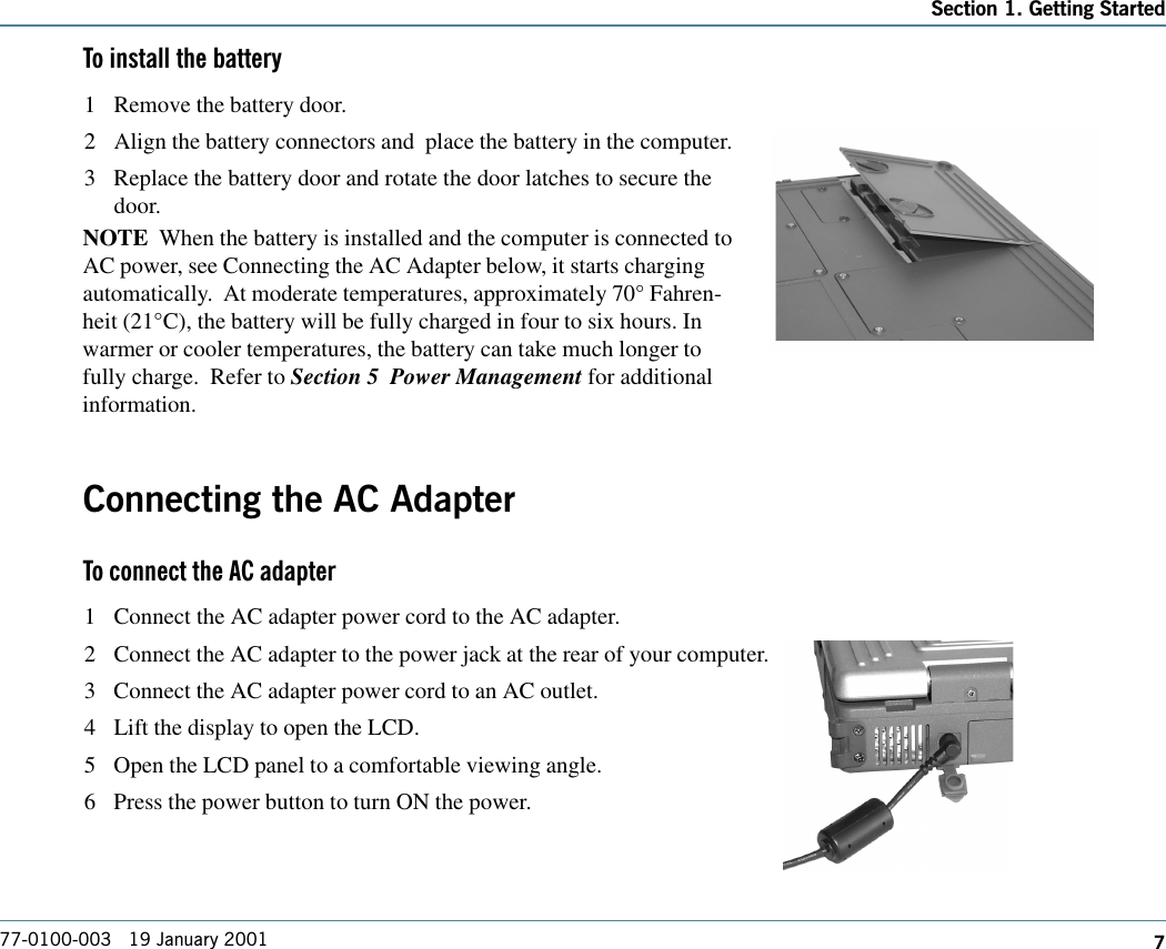 7Section 1. Getting Started77-0100-003   19 January 2001To install the battery1 Remove the battery door.2 Align the battery connectors and  place the battery in the computer.3 Replace the battery door and rotate the door latches to secure thedoor.NOTE  When the battery is installed and the computer is connected toAC power, see Connecting the AC Adapter below, it starts chargingautomatically.  At moderate temperatures, approximately 70° Fahren-heit (21°C), the battery will be fully charged in four to six hours. Inwarmer or cooler temperatures, the battery can take much longer tofully charge.  Refer to Section 5  Power Management for additionalinformation.Connecting the AC AdapterTo connect the AC adapter1 Connect the AC adapter power cord to the AC adapter.2 Connect the AC adapter to the power jack at the rear of your computer.3 Connect the AC adapter power cord to an AC outlet.4 Lift the display to open the LCD.5 Open the LCD panel to a comfortable viewing angle.6 Press the power button to turn ON the power.