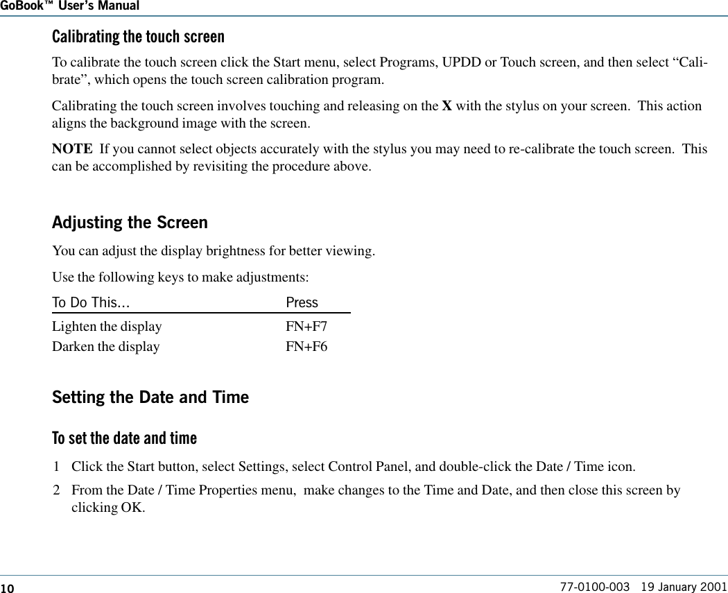 10GoBook Users Manual77-0100-003   19 January 2001Calibrating the touch screenTo calibrate the touch screen click the Start menu, select Programs, UPDD or Touch screen, and then select “Cali-brate”, which opens the touch screen calibration program.Calibrating the touch screen involves touching and releasing on the X with the stylus on your screen.  This actionaligns the background image with the screen.NOTE  If you cannot select objects accurately with the stylus you may need to re-calibrate the touch screen.  Thiscan be accomplished by revisiting the procedure above.Adjusting the ScreenYou can adjust the display brightness for better viewing.Use the following keys to make adjustments:To Do This... PressLighten the display FN+F7Darken the display FN+F6Setting the Date and TimeTo set the date and time 1 Click the Start button, select Settings, select Control Panel, and double-click the Date / Time icon.2 From the Date / Time Properties menu,  make changes to the Time and Date, and then close this screen byclicking OK.