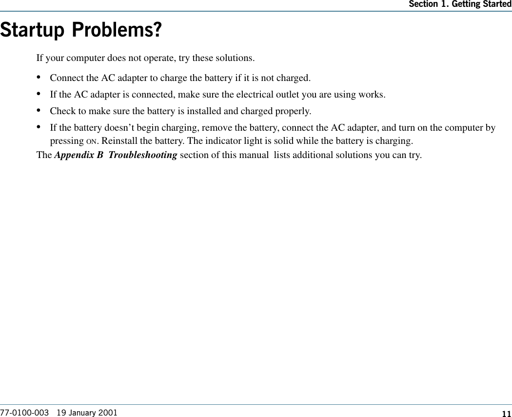 11Section 1. Getting Started77-0100-003   19 January 2001Startup Problems?If your computer does not operate, try these solutions. •Connect the AC adapter to charge the battery if it is not charged.•If the AC adapter is connected, make sure the electrical outlet you are using works.•Check to make sure the battery is installed and charged properly.•If the battery doesn’t begin charging, remove the battery, connect the AC adapter, and turn on the computer bypressing ON. Reinstall the battery. The indicator light is solid while the battery is charging.The Appendix B  Troubleshooting section of this manual  lists additional solutions you can try.