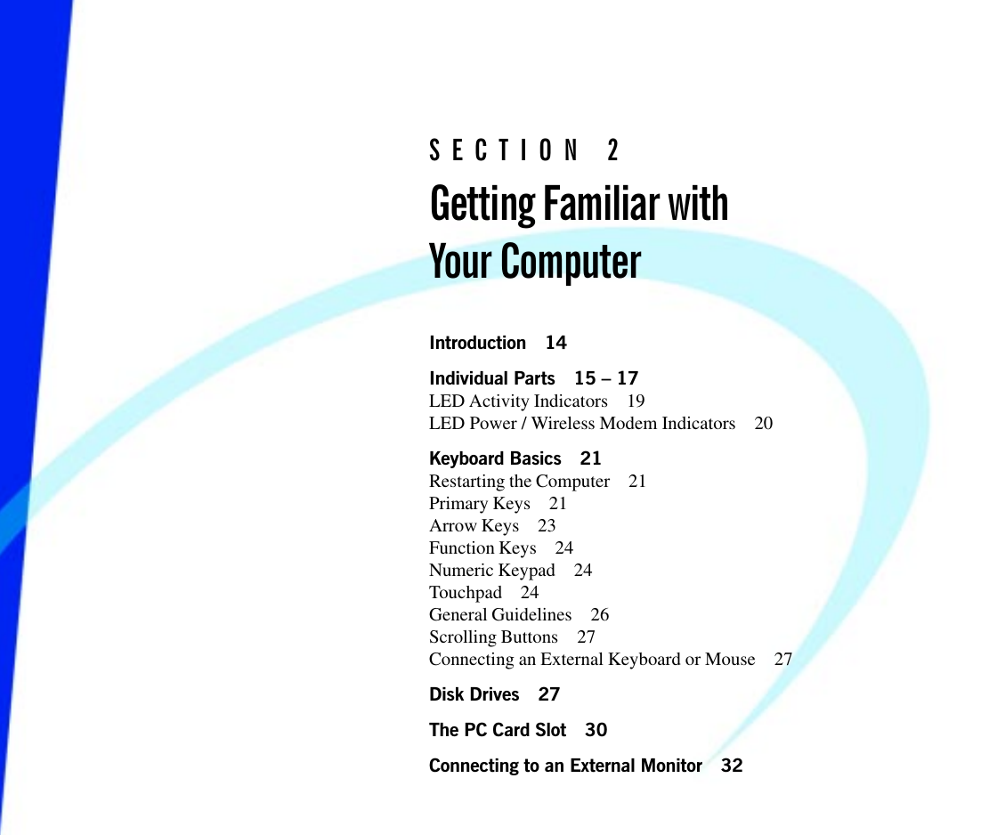 S E C T I O N   2Getting Familiar withYour ComputerIntroduction 14Individual Parts 15  17LED Activity Indicators 19LED Power / Wireless Modem Indicators 20Keyboard Basics 21Restarting the Computer 21Primary Keys 21Arrow Keys 23Function Keys 24Numeric Keypad 24Touchpad 24General Guidelines 26Scrolling Buttons 27Connecting an External Keyboard or Mouse 27Disk Drives 27The PC Card Slot 30Connecting to an External Monitor 32