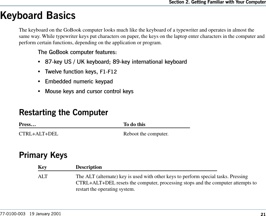 21Section 2. Getting Familiar with Your Computer77-0100-003   19 January 2001Keyboard BasicsThe keyboard on the GoBook computer looks much like the keyboard of a typewriter and operates in almost thesame way. While typewriter keys put characters on paper, the keys on the laptop enter characters in the computer andperform certain functions, depending on the application or program.The GoBook computer features:•87-key US / UK keyboard; 89-key international keyboard•Twelve function keys, F1-F12•Embedded numeric keypad•Mouse keys and cursor control keysRestarting the ComputerPress…To do thisCTRL+ALT+DEL Reboot the computer.Primary KeysKey DescriptionALT The ALT (alternate) key is used with other keys to perform special tasks. PressingCTRL+ALT+DEL resets the computer, processing stops and the computer attempts torestart the operating system.