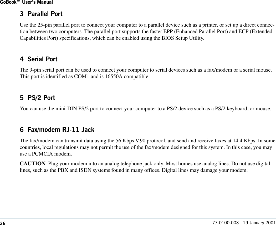 36GoBook Users Manual77-0100-003   19 January 20013  Parallel PortUse the 25-pin parallel port to connect your computer to a parallel device such as a printer, or set up a direct connec-tion between two computers. The parallel port supports the faster EPP (Enhanced Parallel Port) and ECP (ExtendedCapabilities Port) specifications, which can be enabled using the BIOS Setup Utility.4  Serial PortThe 9-pin serial port can be used to connect your computer to serial devices such as a fax/modem or a serial mouse.This port is identified as COM1 and is 16550A compatible.5  PS/2 PortYou can use the mini-DIN PS/2 port to connect your computer to a PS/2 device such as a PS/2 keyboard, or mouse.6  Fax/modem RJ-11 JackThe fax/modem can transmit data using the 56 Kbps V.90 protocol, and send and receive faxes at 14.4 Kbps. In somecountries, local regulations may not permit the use of the fax/modem designed for this system. In this case, you mayuse a PCMCIA modem.CAUTION  Plug your modem into an analog telephone jack only. Most homes use analog lines. Do not use digitallines, such as the PBX and ISDN systems found in many offices. Digital lines may damage your modem.