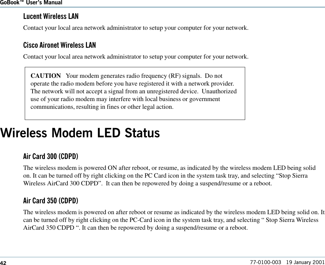 42GoBook Users Manual77-0100-003   19 January 2001Lucent Wireless LANContact your local area network administrator to setup your computer for your network.Cisco Aironet Wireless LANContact your local area network administrator to setup your computer for your network.Wireless Modem LED StatusAir Card 300 (CDPD)The wireless modem is powered ON after reboot, or resume, as indicated by the wireless modem LED being solidon. It can be turned off by right clicking on the PC Card icon in the system task tray, and selecting “Stop SierraWireless AirCard 300 CDPD”.  It can then be repowered by doing a suspend/resume or a reboot.Air Card 350 (CDPD)The wireless modem is powered on after reboot or resume as indicated by the wireless modem LED being solid on. Itcan be turned off by right clicking on the PC-Card icon in the system task tray, and selecting “ Stop Sierra WirelessAirCard 350 CDPD “. It can then be repowered by doing a suspend/resume or a reboot.CAUTION   Your modem generates radio frequency (RF) signals.  Do notoperate the radio modem before you have registered it with a network provider.The network will not accept a signal from an unregistered device.  Unauthorizeduse of your radio modem may interfere with local business or governmentcommunications, resulting in fines or other legal action.