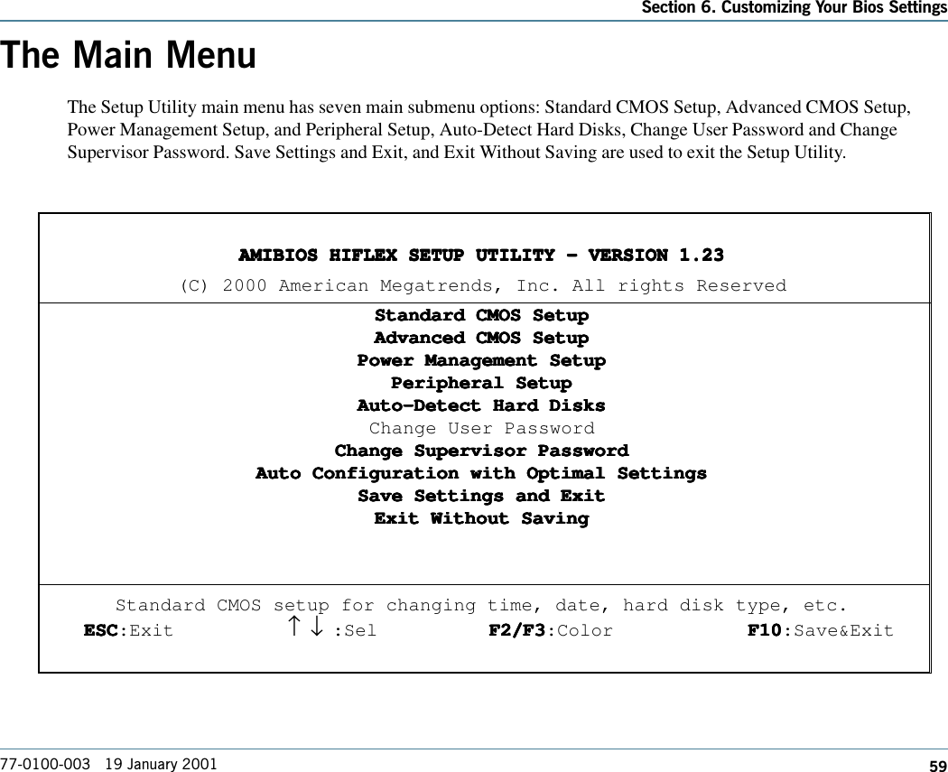 59Section 6. Customizing Your Bios Settings77-0100-003   19 January 2001The Main MenuThe Setup Utility main menu has seven main submenu options: Standard CMOS Setup, Advanced CMOS Setup,Power Management Setup, and Peripheral Setup, Auto-Detect Hard Disks, Change User Password and ChangeSupervisor Password. Save Settings and Exit, and Exit Without Saving are used to exit the Setup Utility.AMIBIOS HIFLEX SETUP UTILITY - VERSION 1.23AMIBIOS HIFLEX SETUP UTILITY - VERSION 1.23AMIBIOS HIFLEX SETUP UTILITY - VERSION 1.23AMIBIOS HIFLEX SETUP UTILITY - VERSION 1.23AMIBIOS HIFLEX SETUP UTILITY - VERSION 1.23(C) 2000 American Megatrends, Inc. All rights ReservedStandard CMOS SetupStandard CMOS SetupStandard CMOS SetupStandard CMOS SetupStandard CMOS SetupAdvanced CMOS SetupAdvanced CMOS SetupAdvanced CMOS SetupAdvanced CMOS SetupAdvanced CMOS SetupPower Management SetupPower Management SetupPower Management SetupPower Management SetupPower Management SetupPeripheral SetupPeripheral SetupPeripheral SetupPeripheral SetupPeripheral SetupAuto-Detect Hard DisksAuto-Detect Hard DisksAuto-Detect Hard DisksAuto-Detect Hard DisksAuto-Detect Hard DisksChange User PasswordChange Supervisor PasswordChange Supervisor PasswordChange Supervisor PasswordChange Supervisor PasswordChange Supervisor PasswordAuto Configuration with Optimal SettingsAuto Configuration with Optimal SettingsAuto Configuration with Optimal SettingsAuto Configuration with Optimal SettingsAuto Configuration with Optimal SettingsSave Settings and ExitSave Settings and ExitSave Settings and ExitSave Settings and ExitSave Settings and ExitExit Without SavingExit Without SavingExit Without SavingExit Without SavingExit Without SavingStandard CMOS setup for changing time, date, hard disk type, etc.ESCESCESCESCESC:Exit ↑     ↓ :Sel F2/F3F2/F3F2/F3F2/F3F2/F3:Color F10F10F10F10F10:Save&amp;Exit