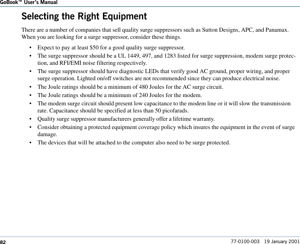 82GoBook Users Manual77-0100-003   19 January 2001Selecting the Right EquipmentThere are a number of companies that sell quality surge suppressors such as Sutton Designs, APC, and Panamax.When you are looking for a surge suppressor, consider these things.•Expect to pay at least $50 for a good quality surge suppressor.•The surge suppressor should be a UL 1449, 497, and 1283 listed for surge suppression, modem surge protec-tion, and RFI/EMI noise filtering respectively.•The surge suppressor should have diagnostic LEDs that verify good AC ground, proper wiring, and propersurge operation. Lighted on/off switches are not recommended since they can produce electrical noise.•The Joule ratings should be a minimum of 480 Joules for the AC surge circuit.•The Joule ratings should be a minimum of 240 Joules for the modem.•The modem surge circuit should present low capacitance to the modem line or it will slow the transmissionrate. Capacitance should be specified at less than 50 picofarads.•Quality surge suppressor manufacturers generally offer a lifetime warranty.•Consider obtaining a protected equipment coverage policy which insures the equipment in the event of surgedamage.•The devices that will be attached to the computer also need to be surge protected.