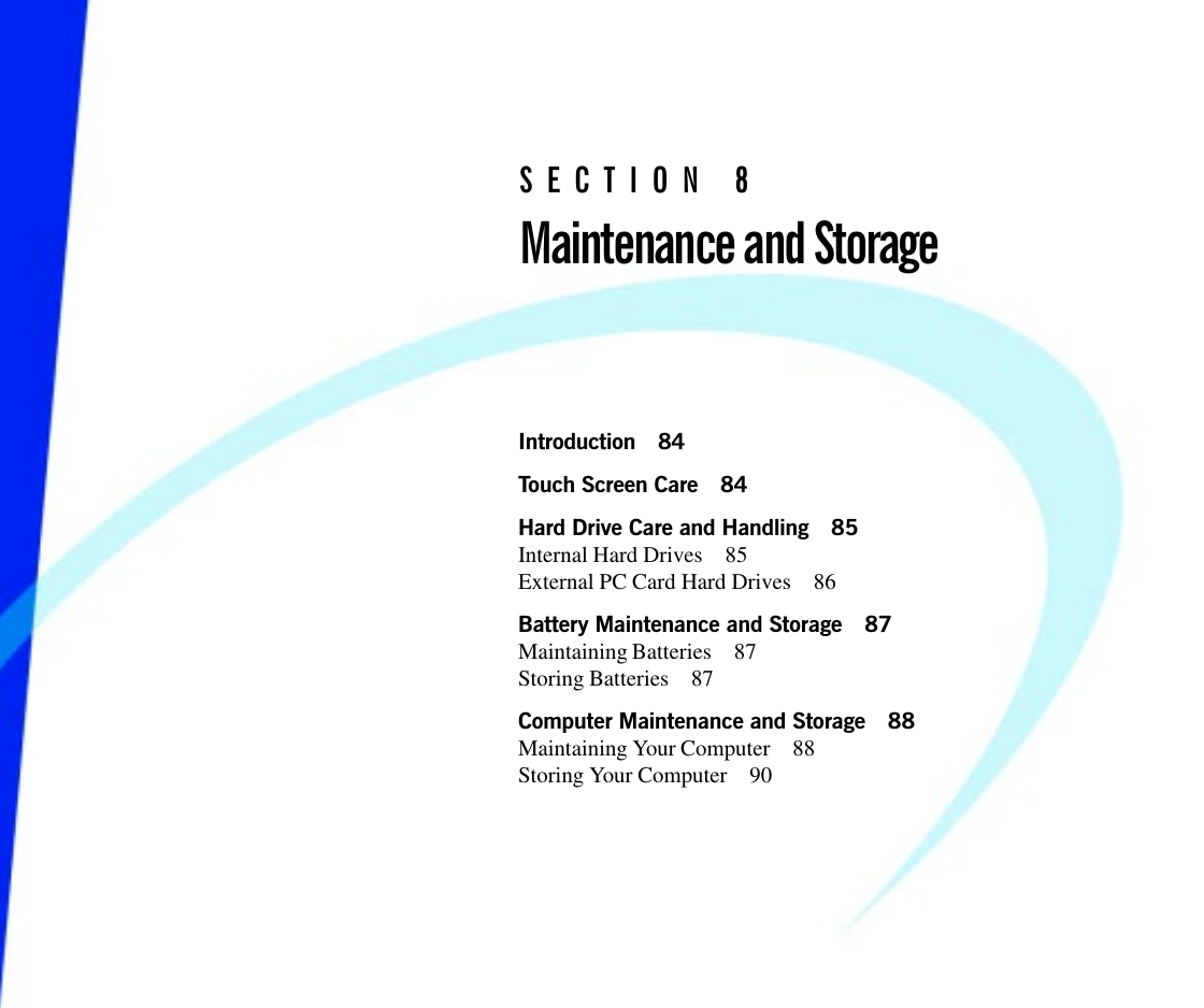 Introduction 84Touch Screen Care 84Hard Drive Care and Handling 85Internal Hard Drives 85External PC Card Hard Drives 86Battery Maintenance and Storage 87Maintaining Batteries 87Storing Batteries 87Computer Maintenance and Storage 88Maintaining Your Computer 88Storing Your Computer 90SECTION 8Maintenance and Storage