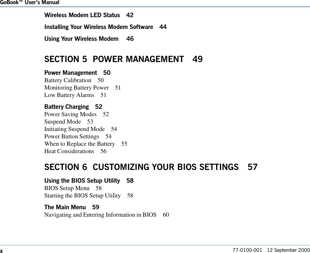 77-0100-001   12 September 2000GoBook Users ManualxWireless Modem LED Status 42Installing Your Wireless Modem Software 44Using Your Wireless Modem  46SECTION 5  POWER MANAGEMENT 49Power Management 50Battery Calibration 50Monitoring Battery Power 51Low Battery Alarms 51Battery Charging 52Power Saving Modes 52Suspend Mode 53Initiating Suspend Mode 54Power Button Settings 54When to Replace the Battery 55Heat Considerations 56SECTION 6  CUSTOMIZING YOUR BIOS SETTINGS 57Using the BIOS Setup Utility 58BIOS Setup Menu 58Starting the BIOS Setup Utility 58The Main Menu 59Navigating and Entering Information in BIOS 60